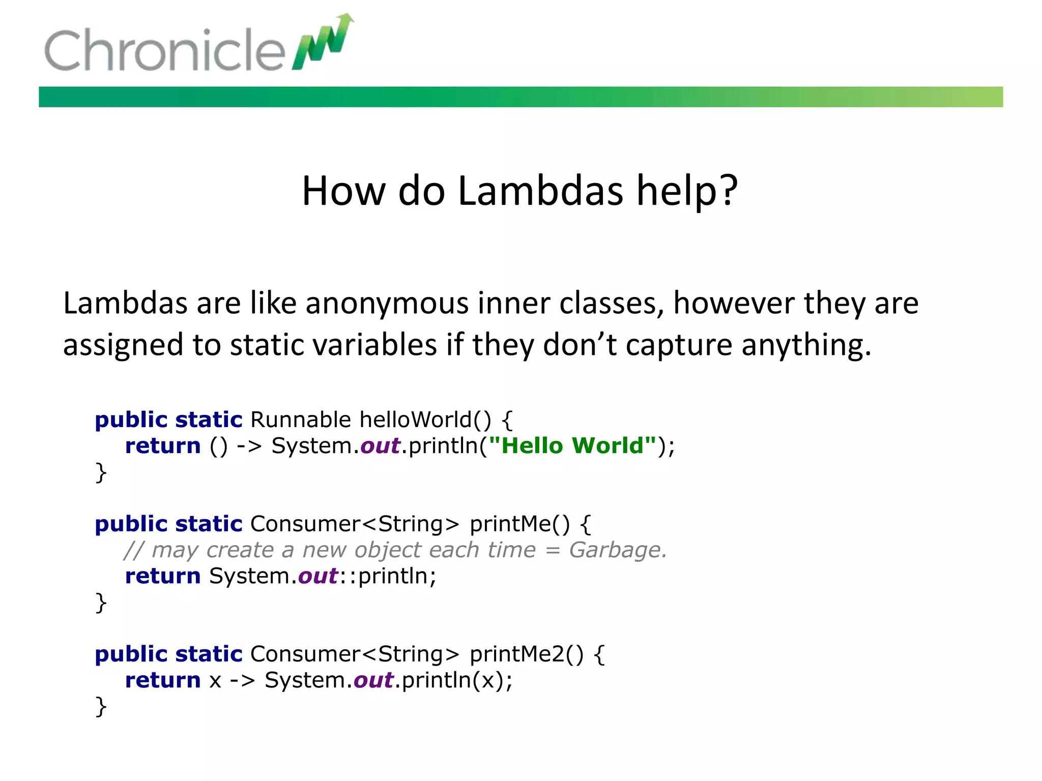 How do Lambdas help?
Lambdas are like anonymous inner classes, however they are
assigned to static variables if they don’t capture anything.
public static Runnable helloWorld() {
return () -> System.out.println("Hello World");
}
public static Consumer<String> printMe() {
// may create a new object each time = Garbage.
return System.out::println;
}
public static Consumer<String> printMe2() {
return x -> System.out.println(x);
}
 