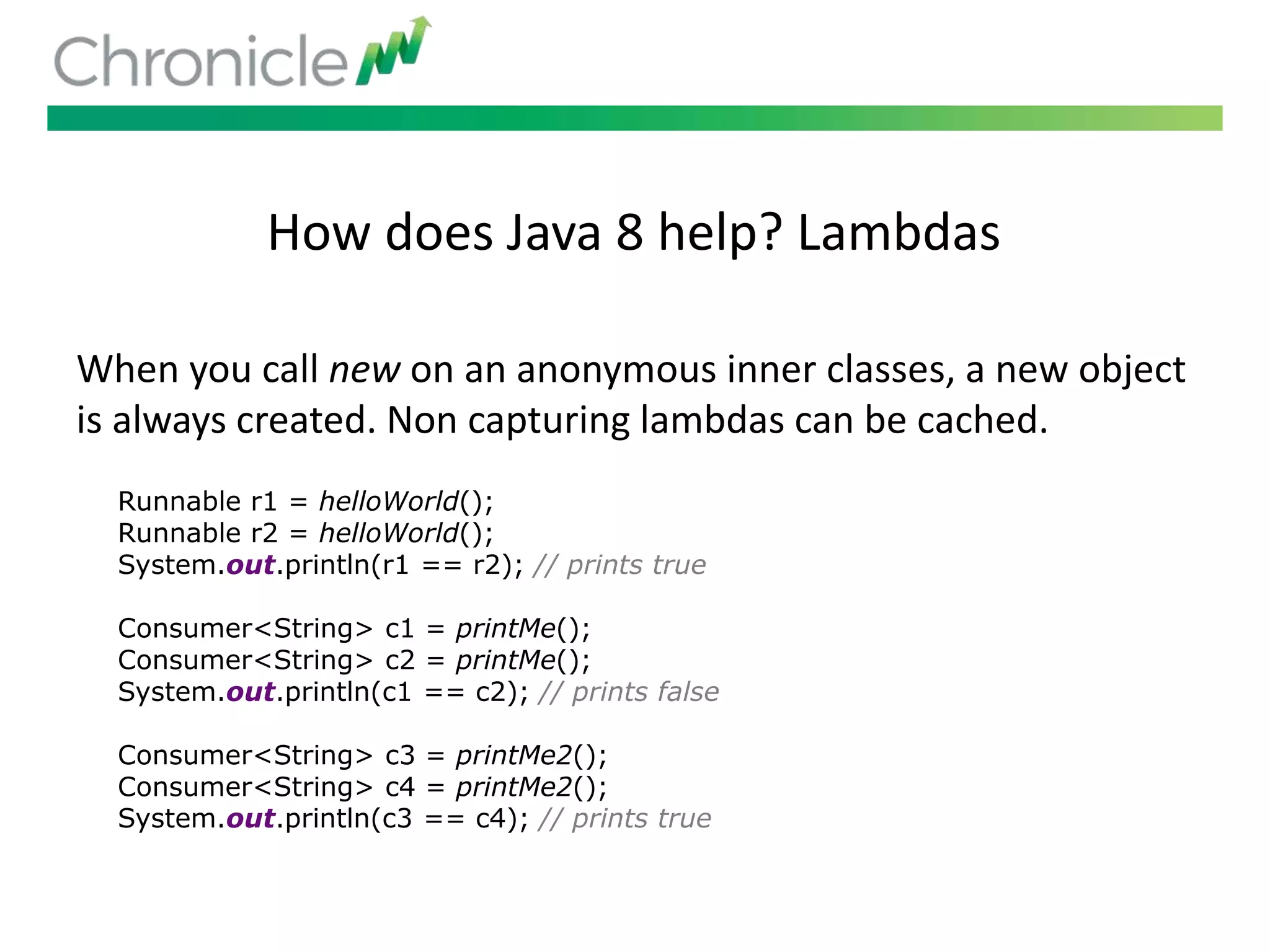 How does Java 8 help? Lambdas
When you call new on an anonymous inner classes, a new object
is always created. Non capturing lambdas can be cached.
Runnable r1 = helloWorld();
Runnable r2 = helloWorld();
System.out.println(r1 == r2); // prints true
Consumer<String> c1 = printMe();
Consumer<String> c2 = printMe();
System.out.println(c1 == c2); // prints false
Consumer<String> c3 = printMe2();
Consumer<String> c4 = printMe2();
System.out.println(c3 == c4); // prints true
 