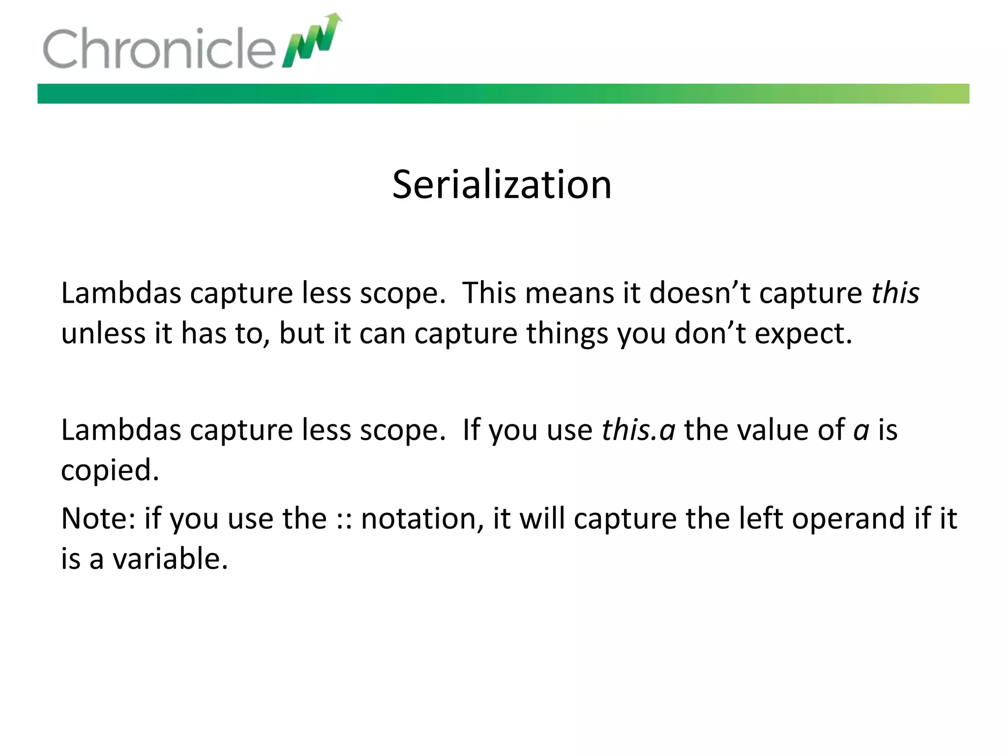 Serialization
Lambdas capture less scope. This means it doesn’t capture this
unless it has to, but it can capture things you don’t expect.
Lambdas capture less scope. If you use this.a the value of a is
copied.
Note: if you use the :: notation, it will capture the left operand if it
is a variable.
 
