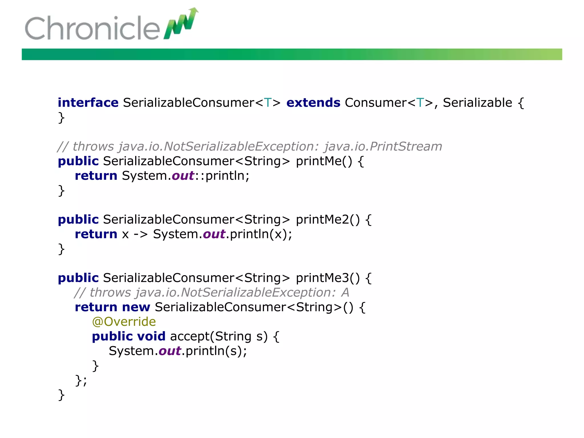 interface SerializableConsumer<T> extends Consumer<T>, Serializable {
}
// throws java.io.NotSerializableException: java.io.PrintStream
public SerializableConsumer<String> printMe() {
return System.out::println;
}
public SerializableConsumer<String> printMe2() {
return x -> System.out.println(x);
}
public SerializableConsumer<String> printMe3() {
// throws java.io.NotSerializableException: A
return new SerializableConsumer<String>() {
@Override
public void accept(String s) {
System.out.println(s);
}
};
}
 