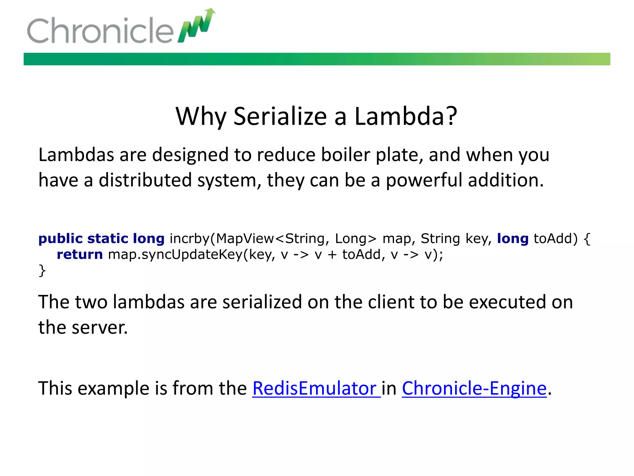 Why Serialize a Lambda?
Lambdas are designed to reduce boiler plate, and when you
have a distributed system, they can be a powerful addition.
The two lambdas are serialized on the client to be executed on
the server.
This example is from the RedisEmulator in Chronicle-Engine.
public static long incrby(MapView<String, Long> map, String key, long toAdd) {
return map.syncUpdateKey(key, v -> v + toAdd, v -> v);
}
 