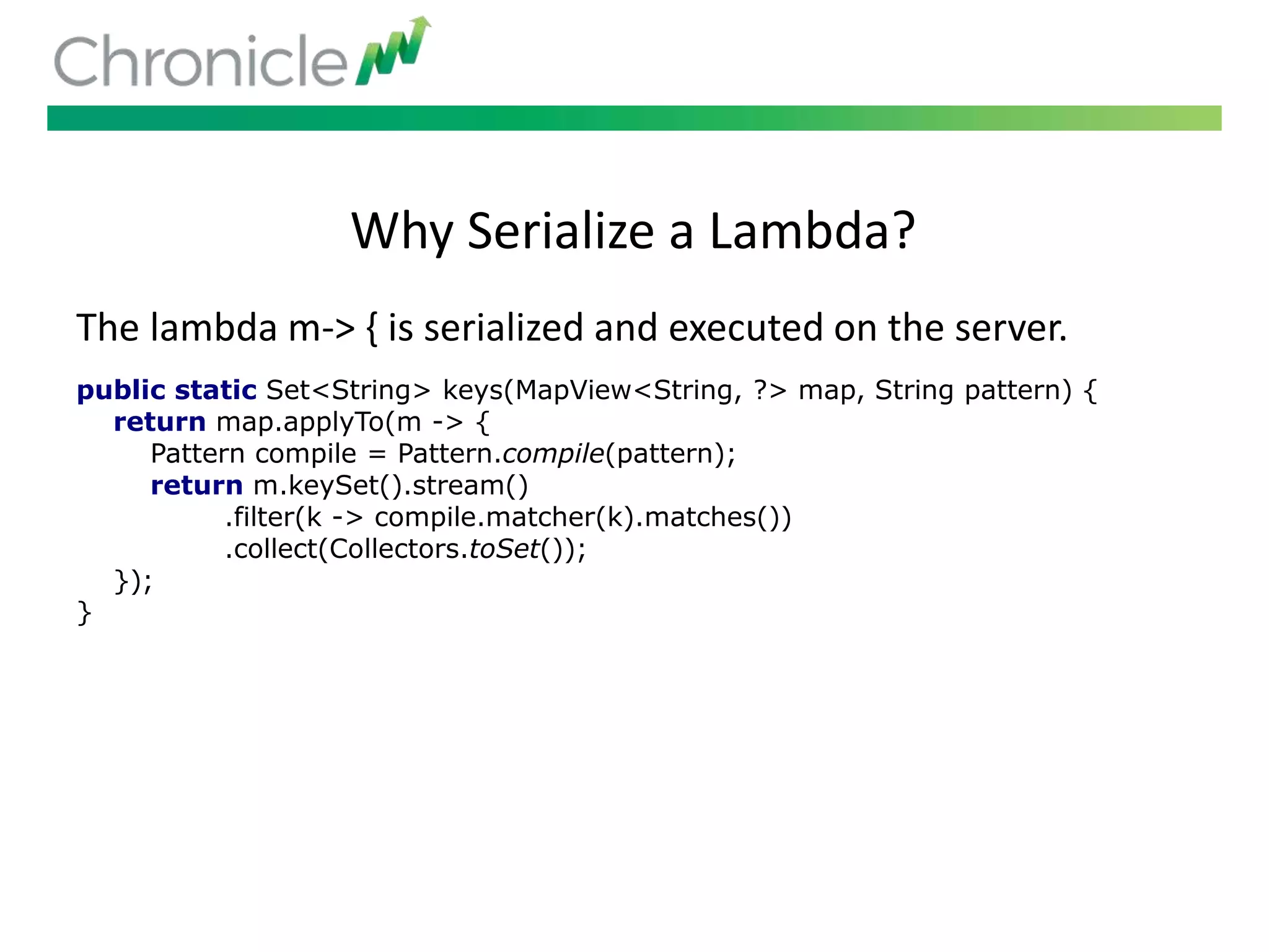 Why Serialize a Lambda?
public static Set<String> keys(MapView<String, ?> map, String pattern) {
return map.applyTo(m -> {
Pattern compile = Pattern.compile(pattern);
return m.keySet().stream()
.filter(k -> compile.matcher(k).matches())
.collect(Collectors.toSet());
});
}
The lambda m-> { is serialized and executed on the server.
 