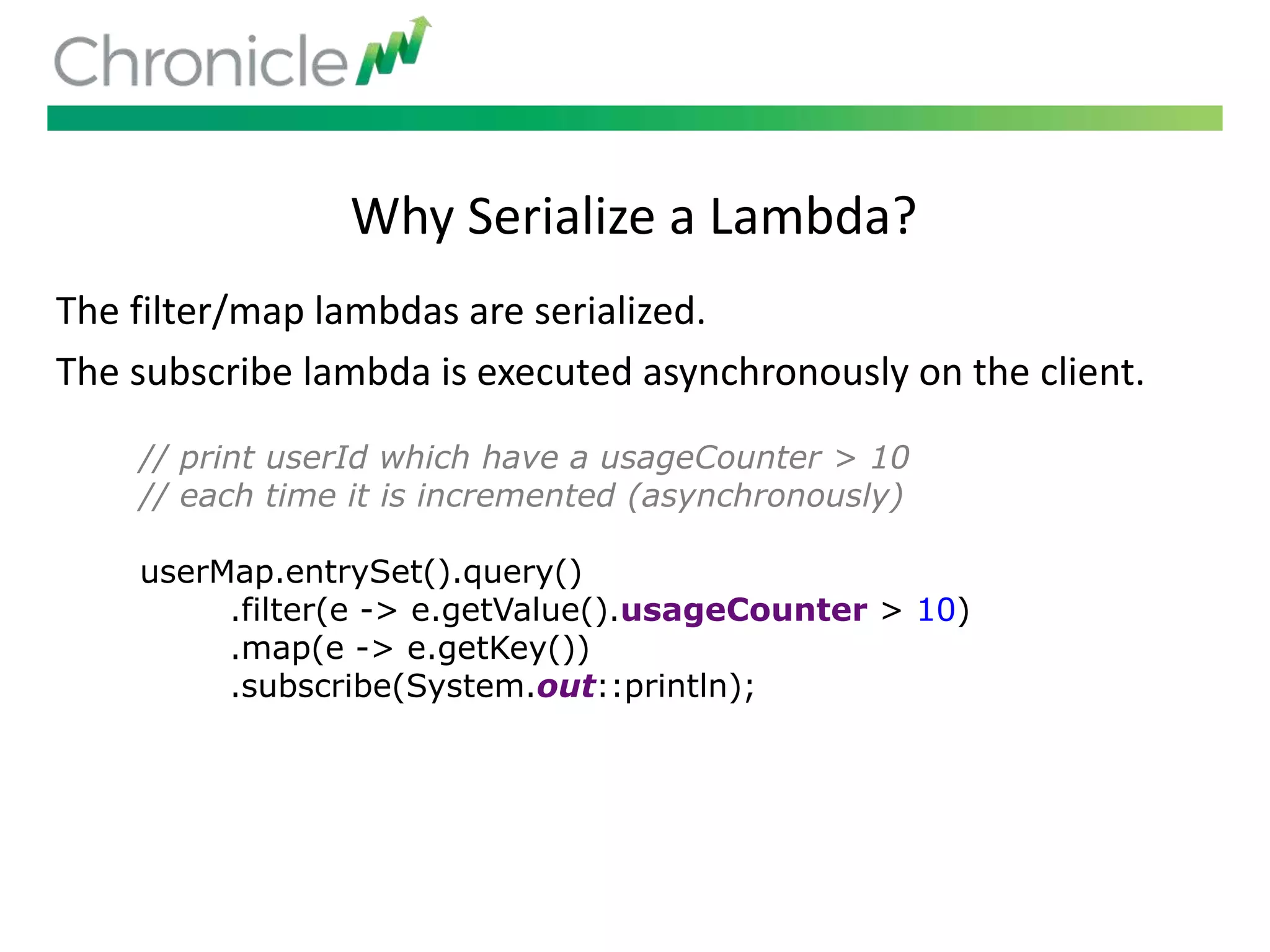 // print userId which have a usageCounter > 10
// each time it is incremented (asynchronously)
userMap.entrySet().query()
.filter(e -> e.getValue().usageCounter > 10)
.map(e -> e.getKey())
.subscribe(System.out::println);
Why Serialize a Lambda?
The filter/map lambdas are serialized.
The subscribe lambda is executed asynchronously on the client.
 