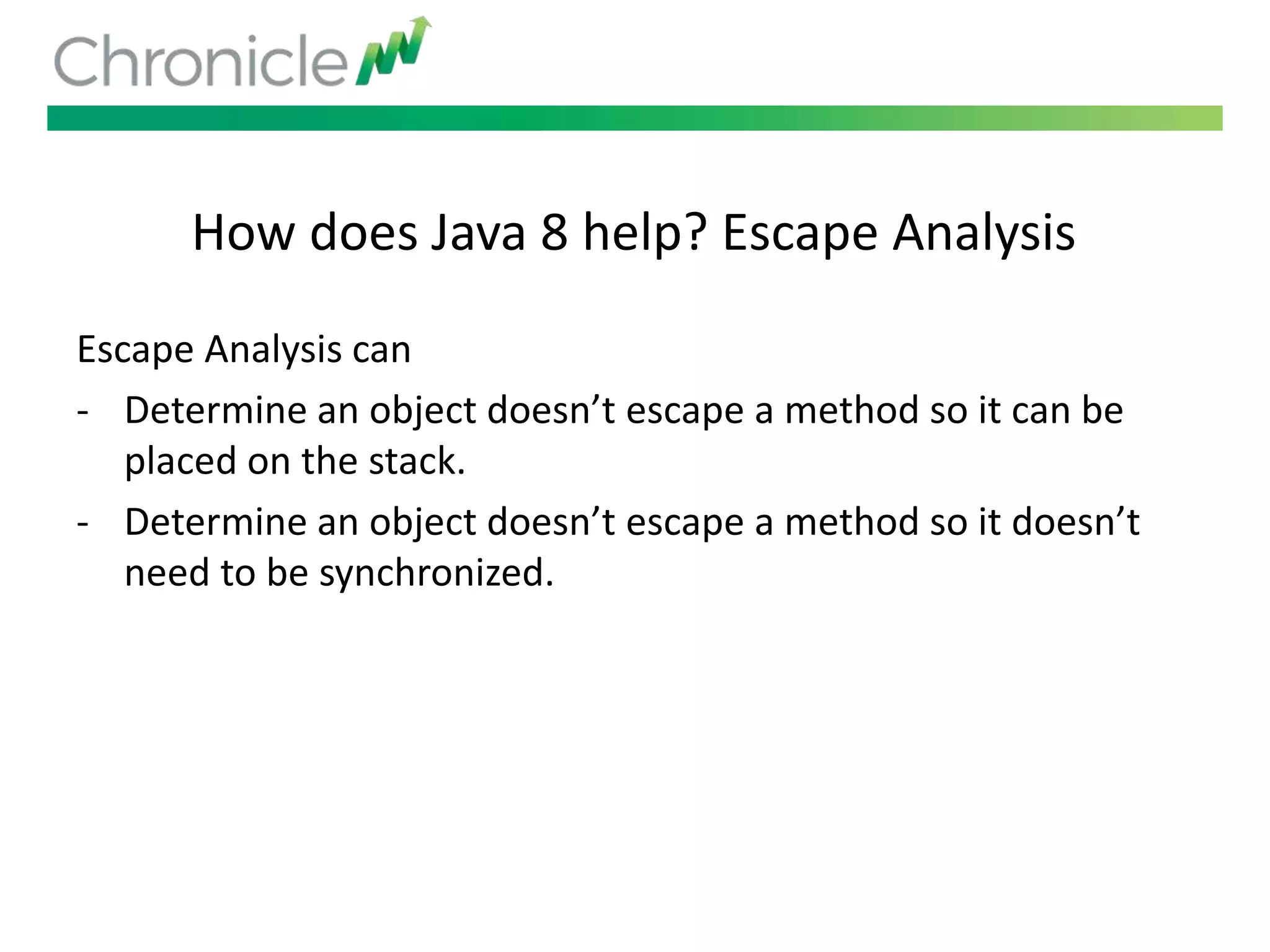 How does Java 8 help? Escape Analysis
Escape Analysis can
- Determine an object doesn’t escape a method so it can be
placed on the stack.
- Determine an object doesn’t escape a method so it doesn’t
need to be synchronized.
 