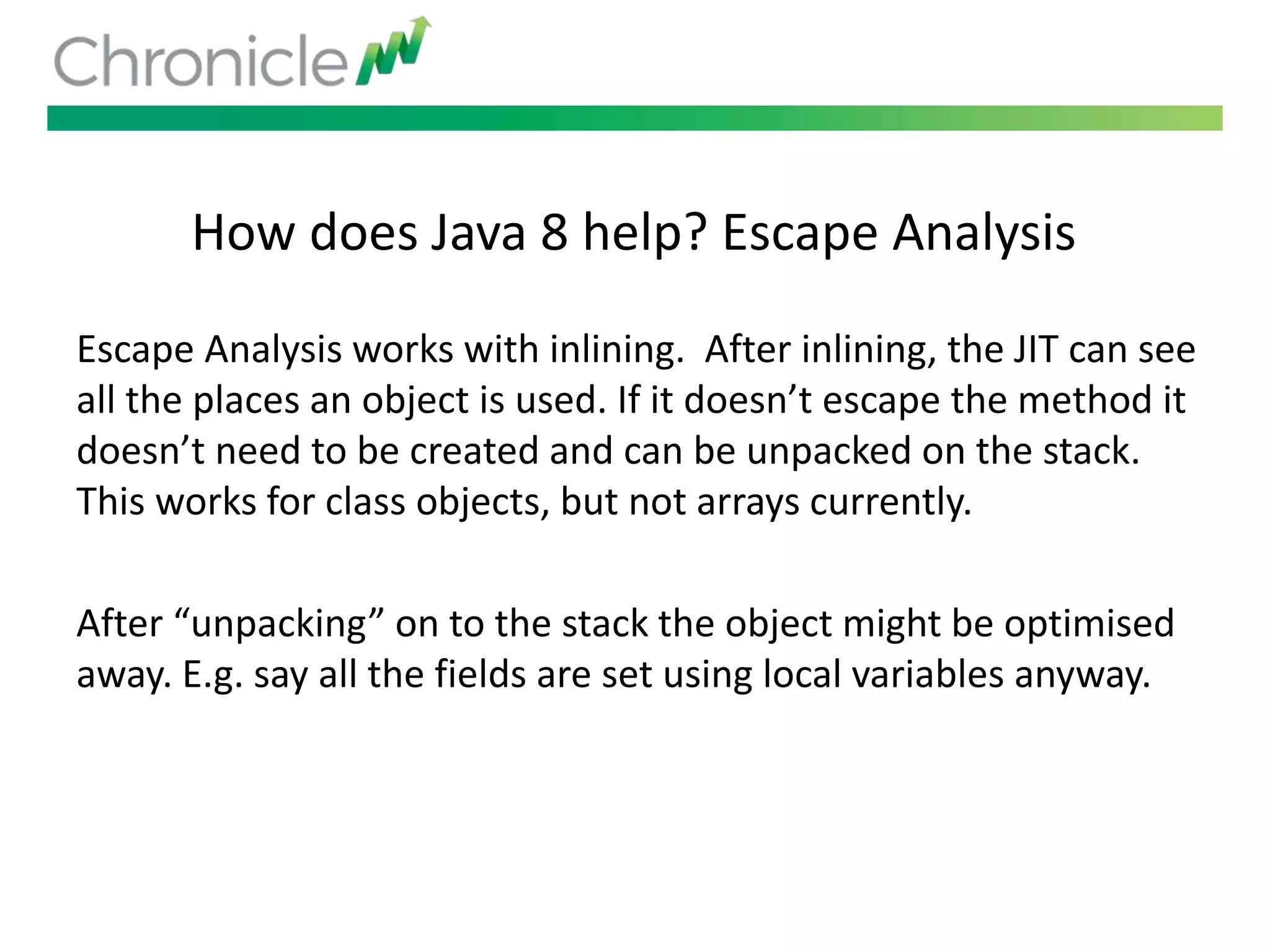 How does Java 8 help? Escape Analysis
Escape Analysis works with inlining. After inlining, the JIT can see
all the places an object is used. If it doesn’t escape the method it
doesn’t need to be created and can be unpacked on the stack.
This works for class objects, but not arrays currently.
After “unpacking” on to the stack the object might be optimised
away. E.g. say all the fields are set using local variables anyway.
 