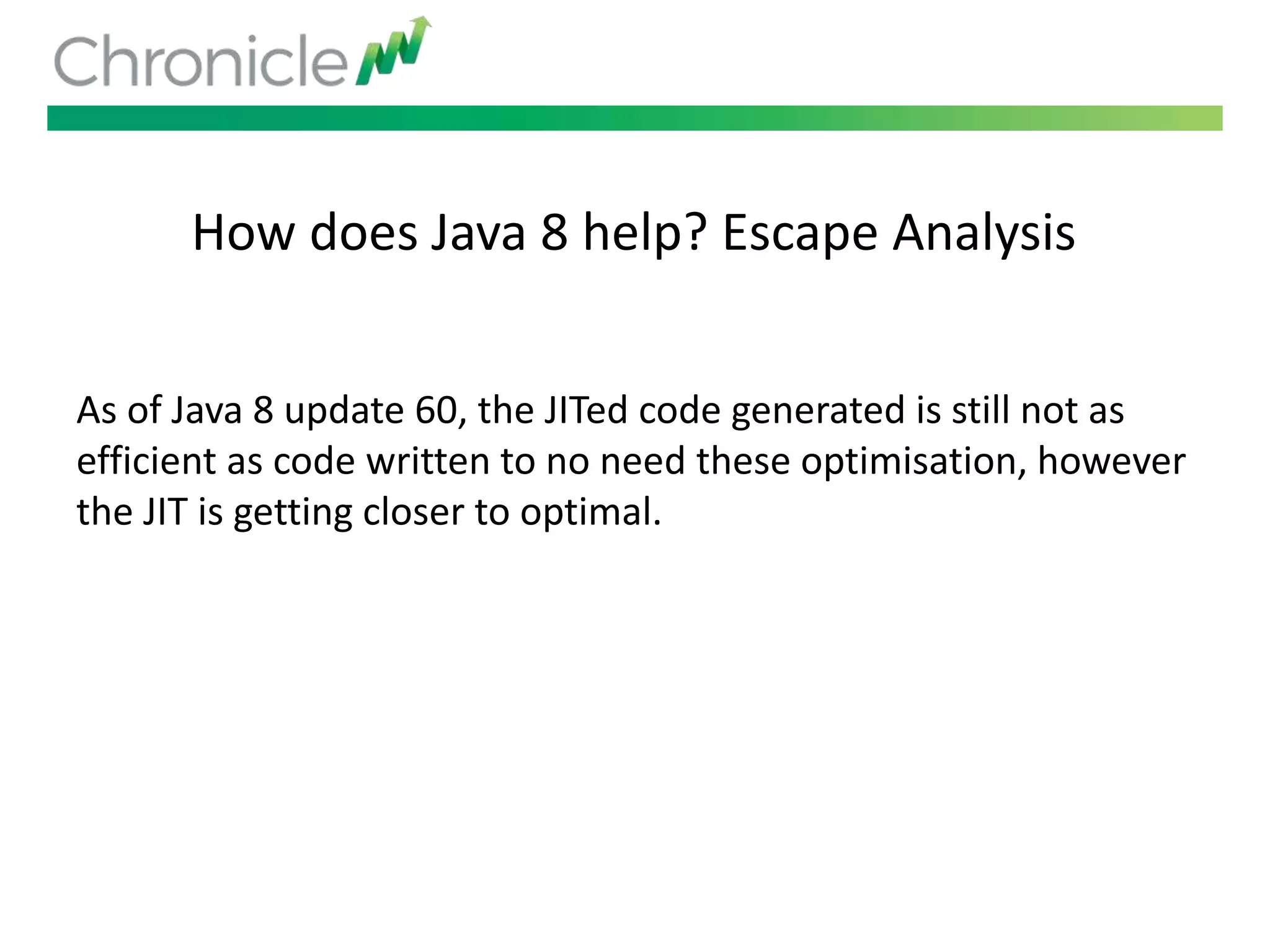 How does Java 8 help? Escape Analysis
As of Java 8 update 60, the JITed code generated is still not as
efficient as code written to no need these optimisation, however
the JIT is getting closer to optimal.
 