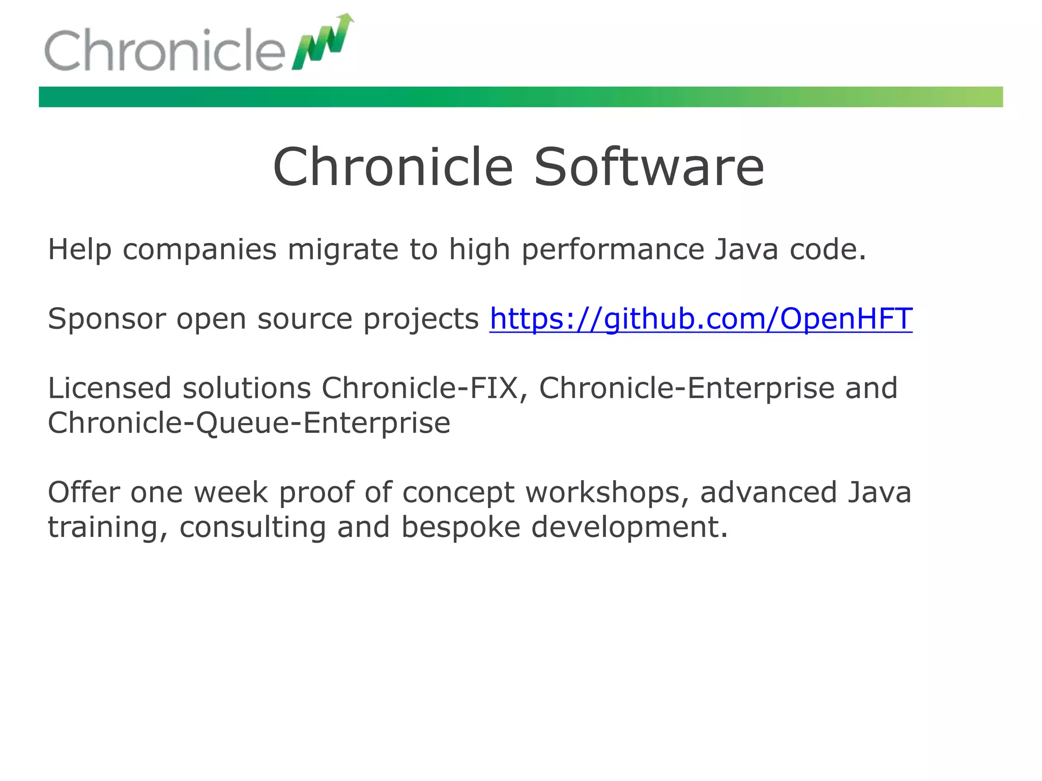 Chronicle Software
Help companies migrate to high performance Java code.
Sponsor open source projects https://github.com/OpenHFT
Licensed solutions Chronicle-FIX, Chronicle-Enterprise and
Chronicle-Queue-Enterprise
Offer one week proof of concept workshops, advanced Java
training, consulting and bespoke development.
 
