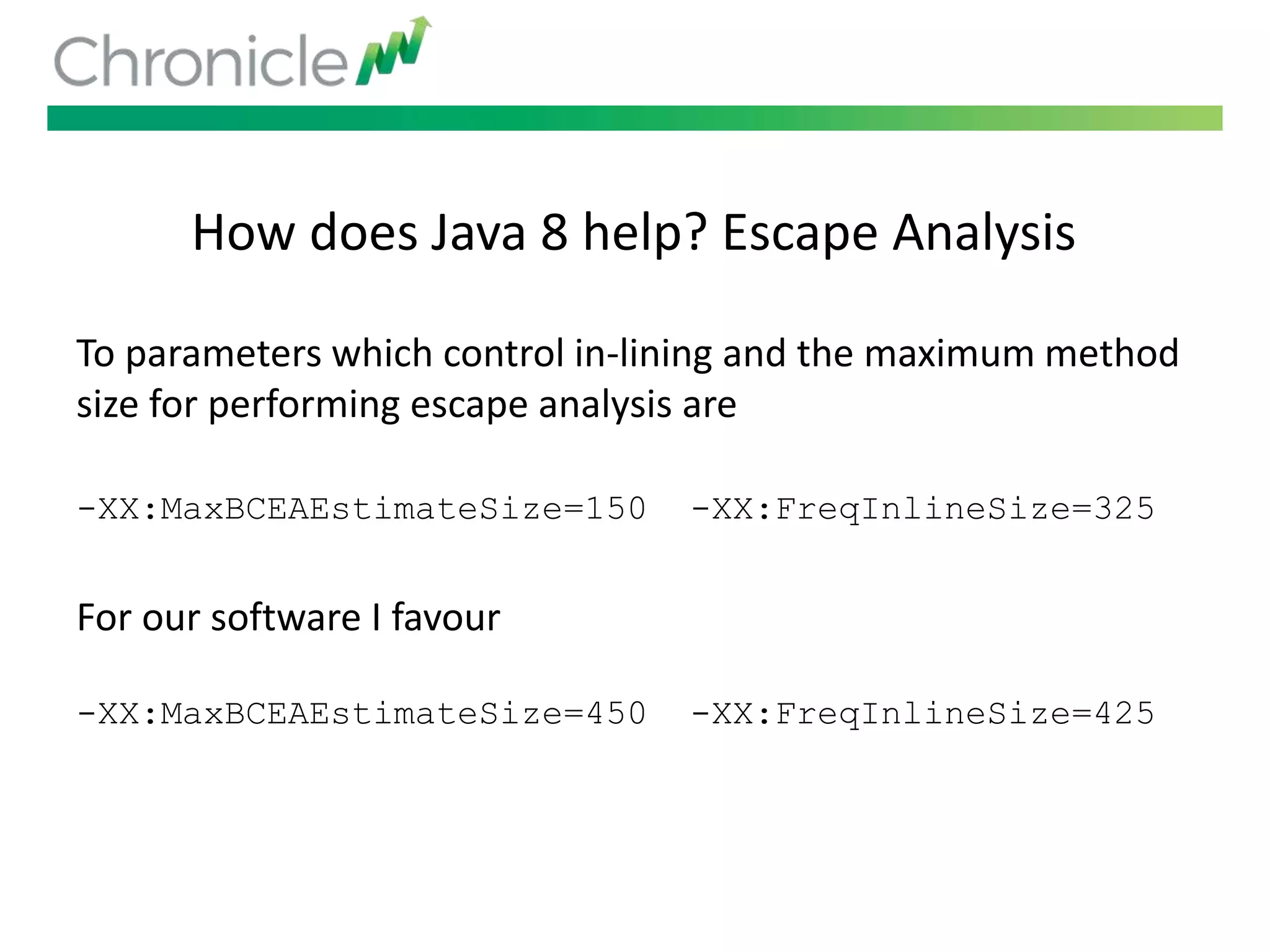 How does Java 8 help? Escape Analysis
To parameters which control in-lining and the maximum method
size for performing escape analysis are
-XX:MaxBCEAEstimateSize=150 -XX:FreqInlineSize=325
For our software I favour
-XX:MaxBCEAEstimateSize=450 -XX:FreqInlineSize=425
 