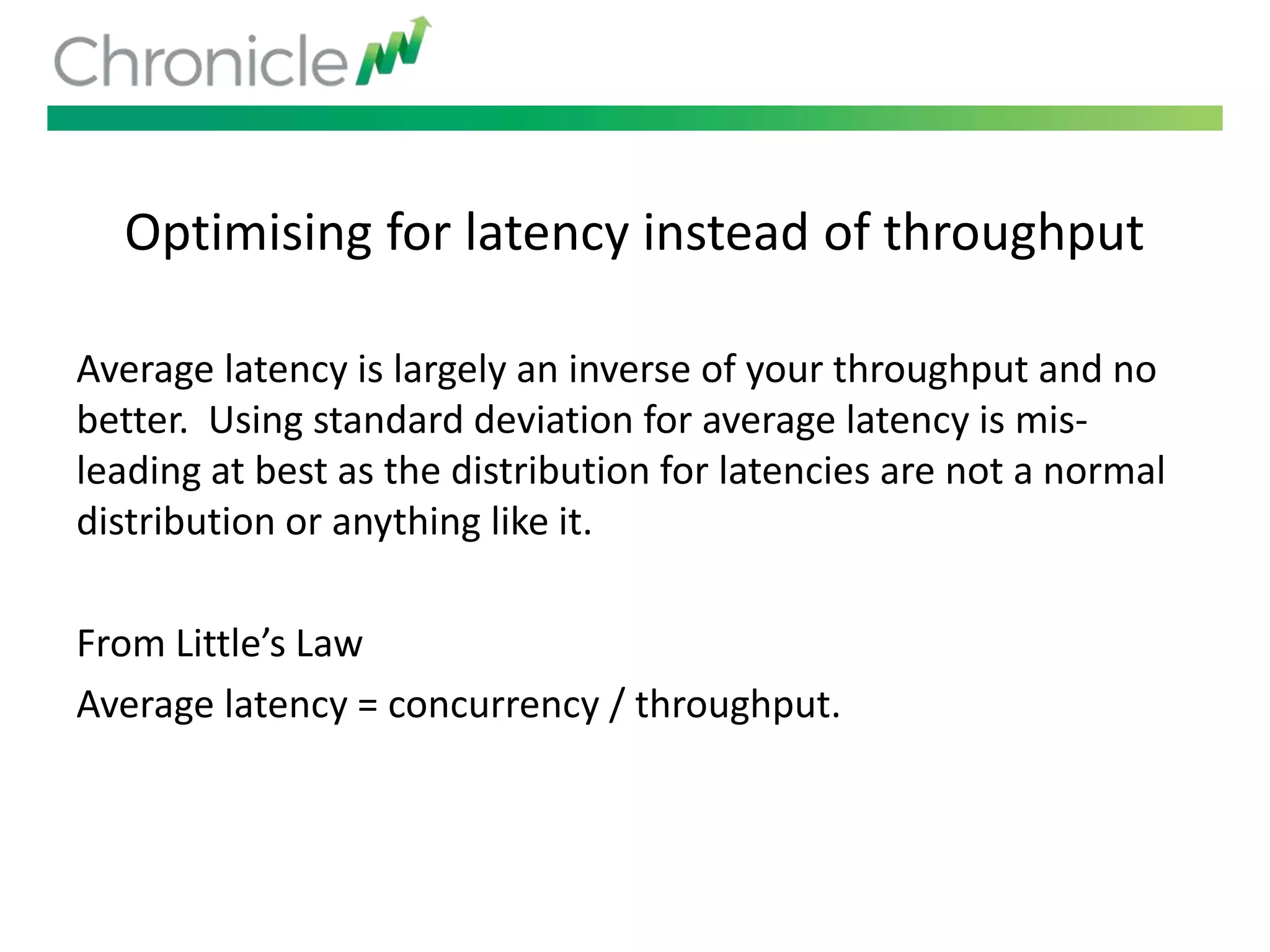 Optimising for latency instead of throughput
Average latency is largely an inverse of your throughput and no
better. Using standard deviation for average latency is mis-
leading at best as the distribution for latencies are not a normal
distribution or anything like it.
From Little’s Law
Average latency = concurrency / throughput.
 