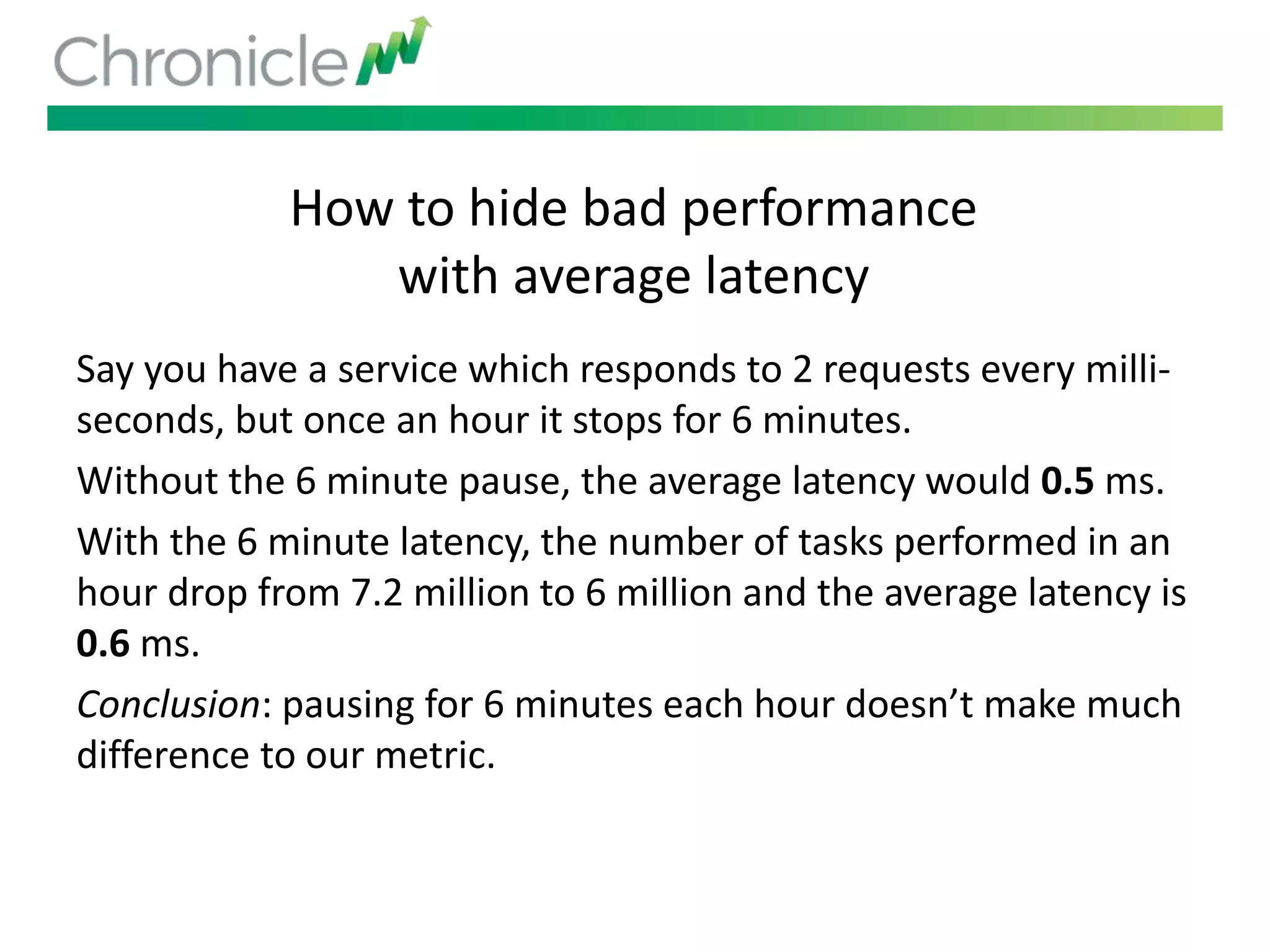 How to hide bad performance
with average latency
Say you have a service which responds to 2 requests every milli-
seconds, but once an hour it stops for 6 minutes.
Without the 6 minute pause, the average latency would 0.5 ms.
With the 6 minute latency, the number of tasks performed in an
hour drop from 7.2 million to 6 million and the average latency is
0.6 ms.
Conclusion: pausing for 6 minutes each hour doesn’t make much
difference to our metric.
 