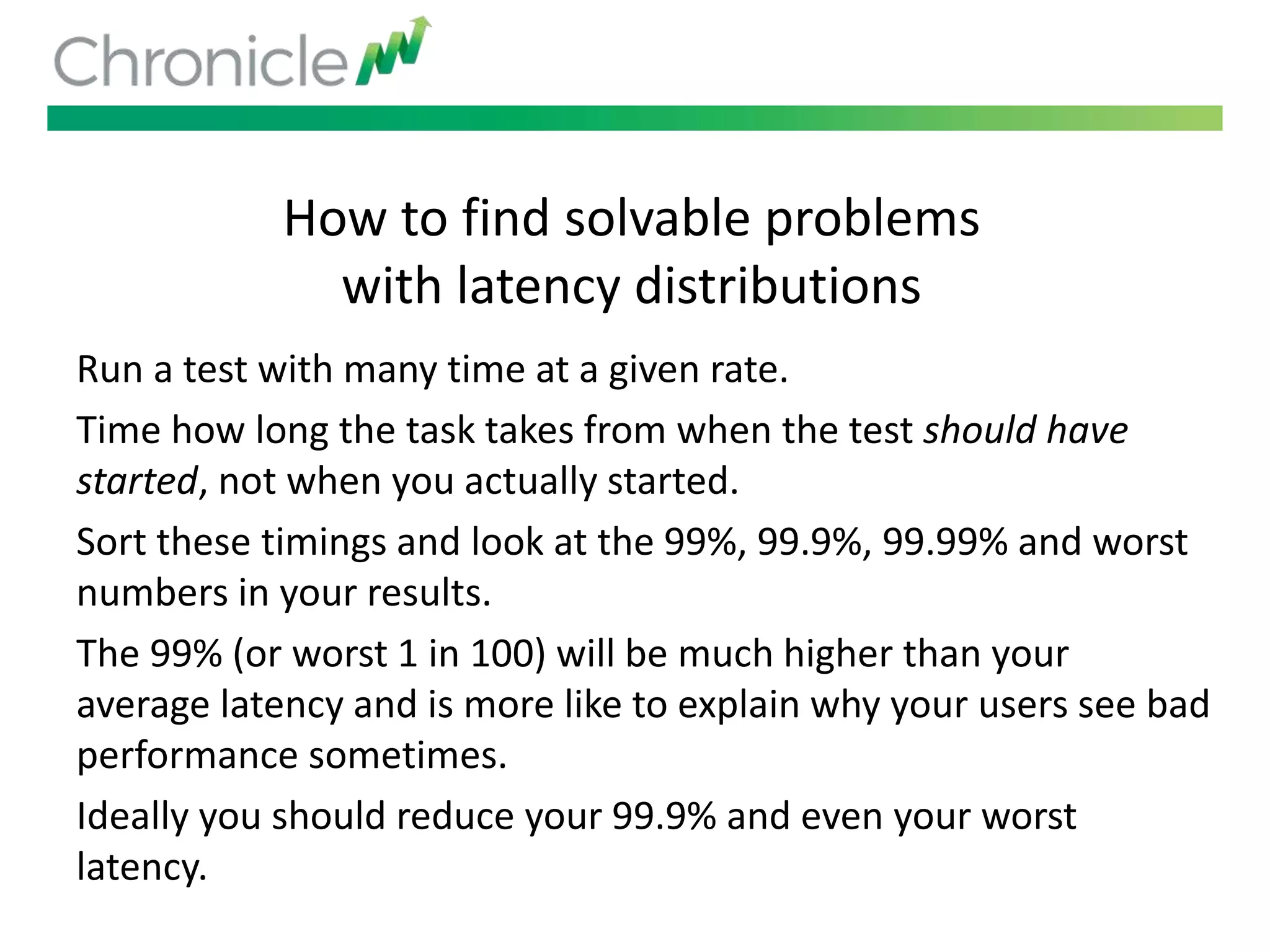 How to find solvable problems
with latency distributions
Run a test with many time at a given rate.
Time how long the task takes from when the test should have
started, not when you actually started.
Sort these timings and look at the 99%, 99.9%, 99.99% and worst
numbers in your results.
The 99% (or worst 1 in 100) will be much higher than your
average latency and is more like to explain why your users see bad
performance sometimes.
Ideally you should reduce your 99.9% and even your worst
latency.
 