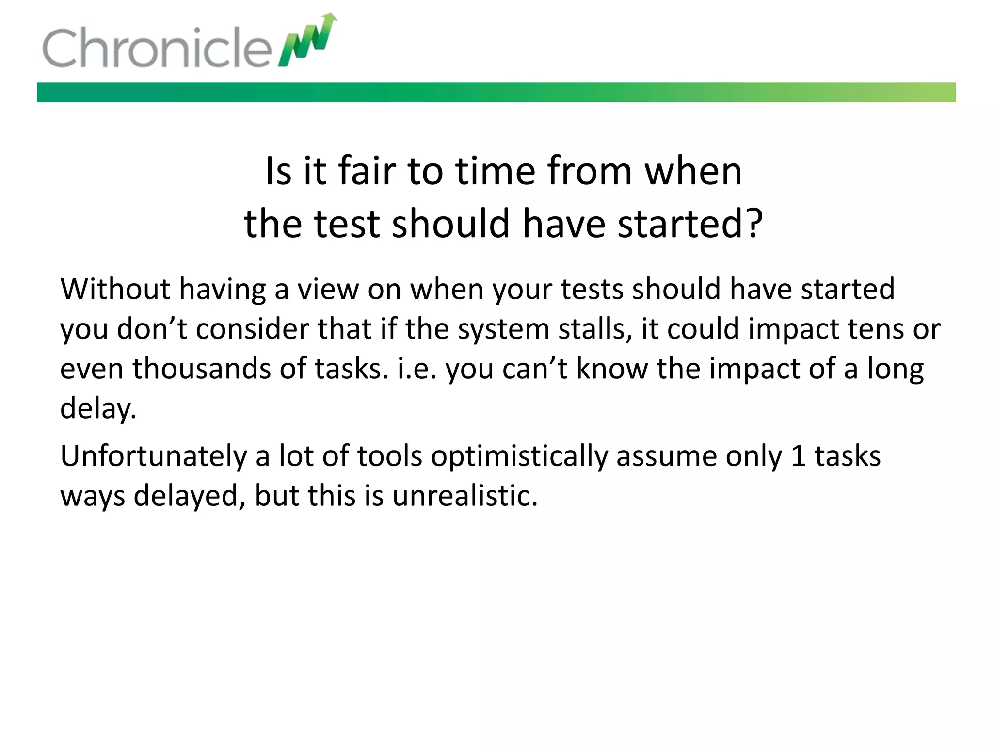 Is it fair to time from when
the test should have started?
Without having a view on when your tests should have started
you don’t consider that if the system stalls, it could impact tens or
even thousands of tasks. i.e. you can’t know the impact of a long
delay.
Unfortunately a lot of tools optimistically assume only 1 tasks
ways delayed, but this is unrealistic.
 