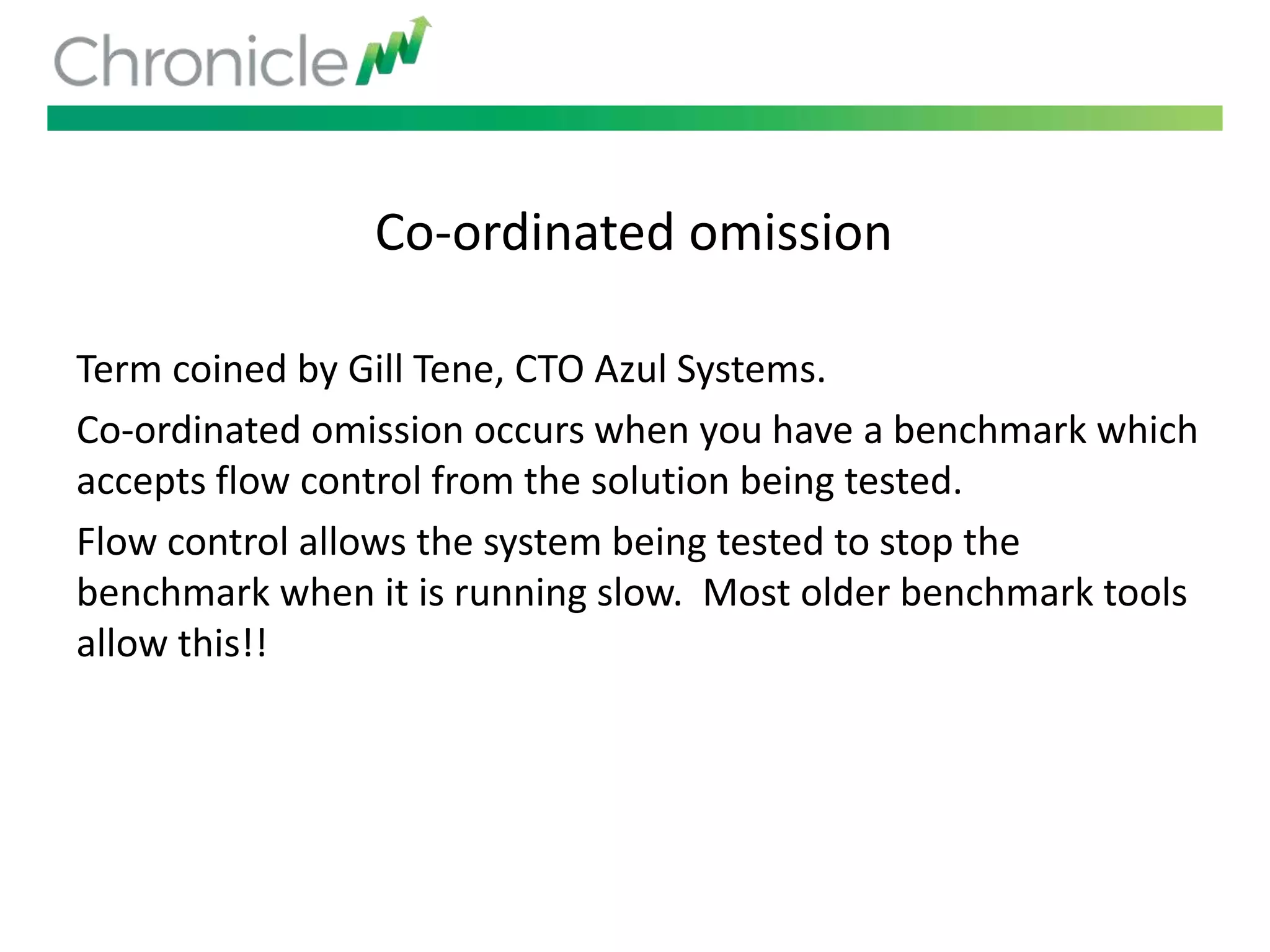 Co-ordinated omission
Term coined by Gill Tene, CTO Azul Systems.
Co-ordinated omission occurs when you have a benchmark which
accepts flow control from the solution being tested.
Flow control allows the system being tested to stop the
benchmark when it is running slow. Most older benchmark tools
allow this!!
 