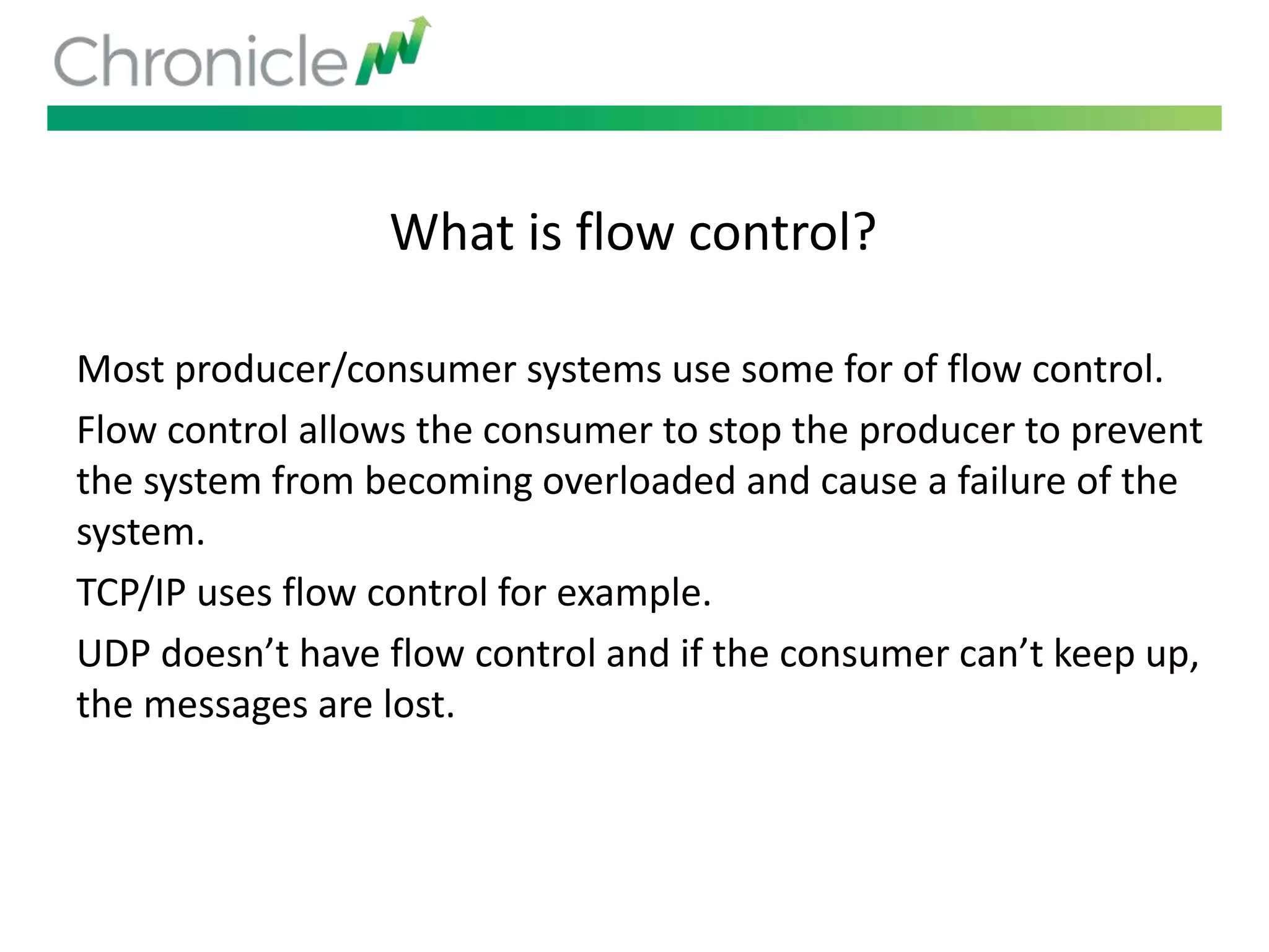 What is flow control?
Most producer/consumer systems use some for of flow control.
Flow control allows the consumer to stop the producer to prevent
the system from becoming overloaded and cause a failure of the
system.
TCP/IP uses flow control for example.
UDP doesn’t have flow control and if the consumer can’t keep up,
the messages are lost.
 