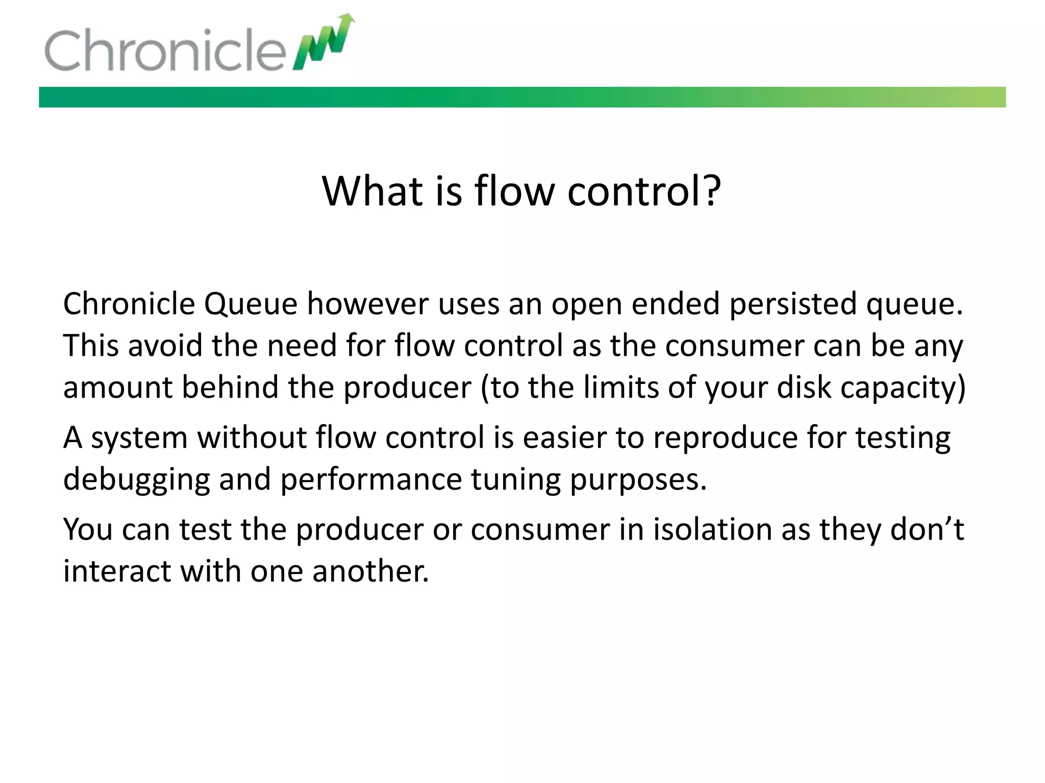 What is flow control?
Chronicle Queue however uses an open ended persisted queue.
This avoid the need for flow control as the consumer can be any
amount behind the producer (to the limits of your disk capacity)
A system without flow control is easier to reproduce for testing
debugging and performance tuning purposes.
You can test the producer or consumer in isolation as they don’t
interact with one another.
 