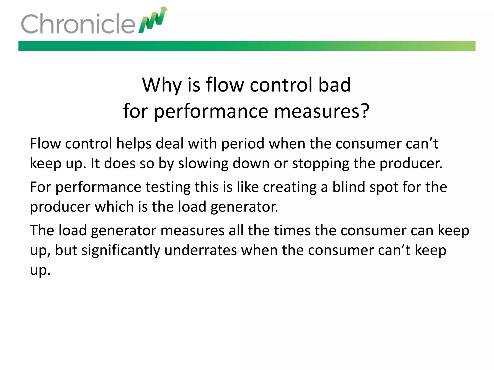 Why is flow control bad
for performance measures?
Flow control helps deal with period when the consumer can’t
keep up. It does so by slowing down or stopping the producer.
For performance testing this is like creating a blind spot for the
producer which is the load generator.
The load generator measures all the times the consumer can keep
up, but significantly underrates when the consumer can’t keep
up.
 