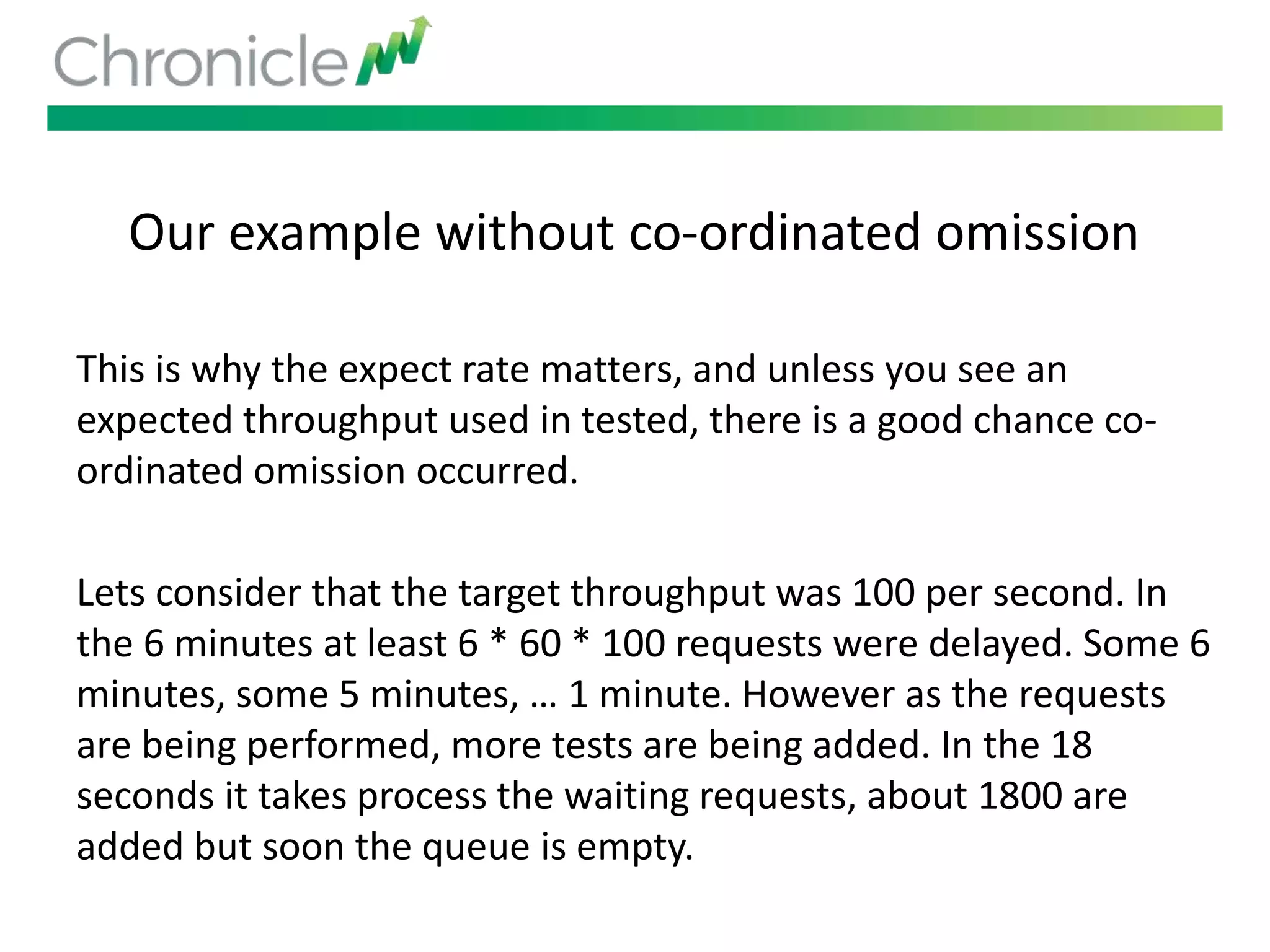 Our example without co-ordinated omission
This is why the expect rate matters, and unless you see an
expected throughput used in tested, there is a good chance co-
ordinated omission occurred.
Lets consider that the target throughput was 100 per second. In
the 6 minutes at least 6 * 60 * 100 requests were delayed. Some 6
minutes, some 5 minutes, … 1 minute. However as the requests
are being performed, more tests are being added. In the 18
seconds it takes process the waiting requests, about 1800 are
added but soon the queue is empty.
 
