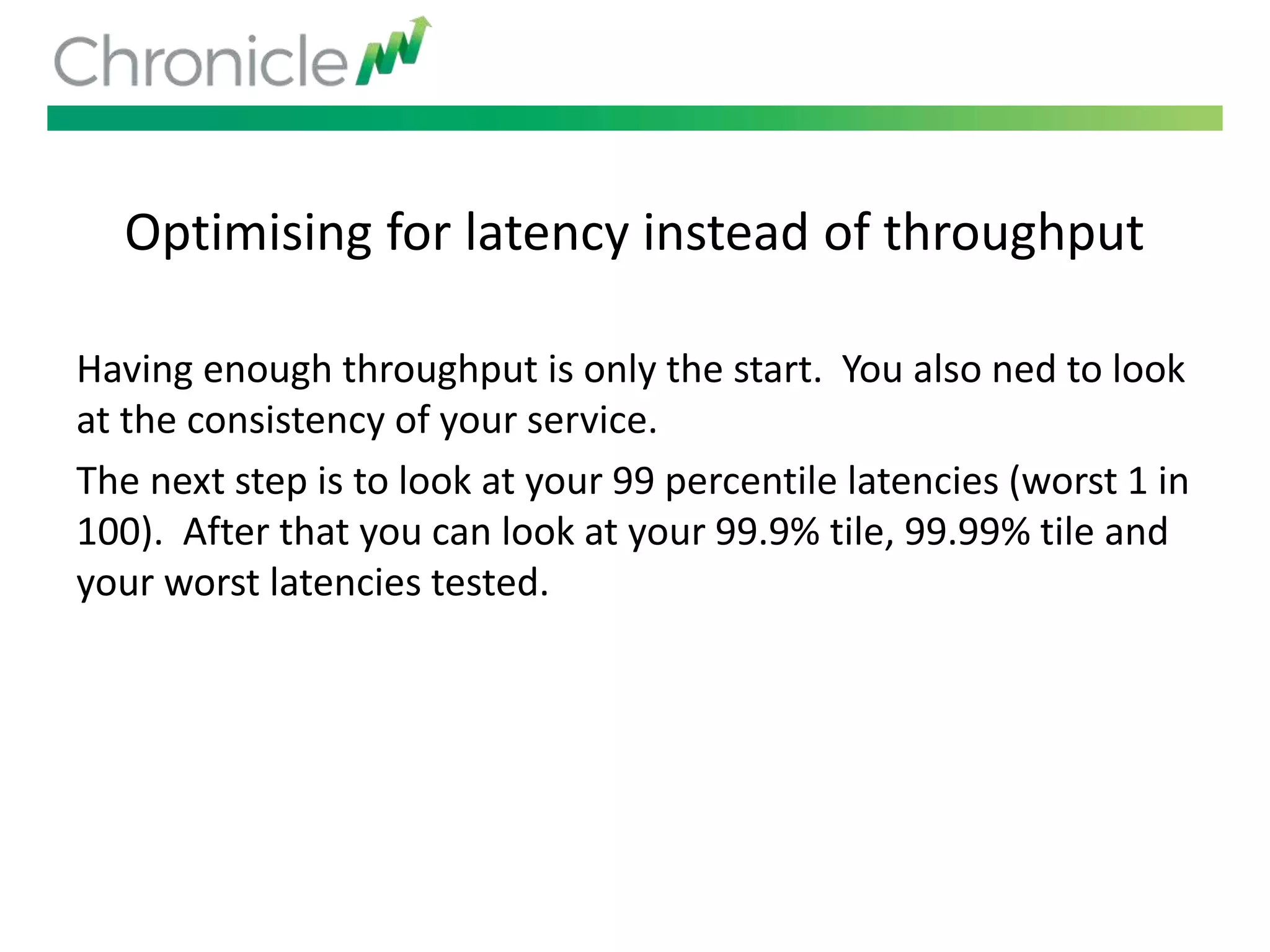 Optimising for latency instead of throughput
Having enough throughput is only the start. You also ned to look
at the consistency of your service.
The next step is to look at your 99 percentile latencies (worst 1 in
100). After that you can look at your 99.9% tile, 99.99% tile and
your worst latencies tested.
 