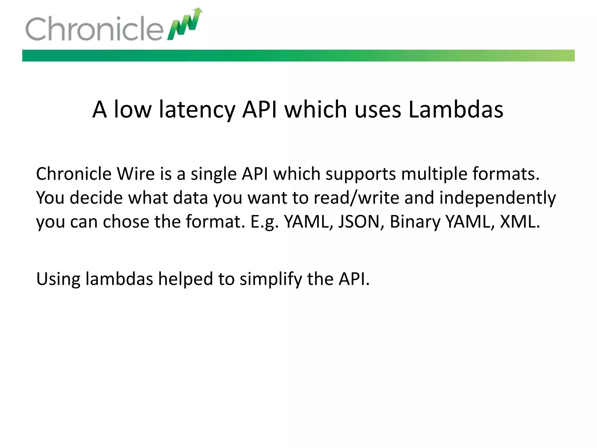 A low latency API which uses Lambdas
Chronicle Wire is a single API which supports multiple formats.
You decide what data you want to read/write and independently
you can chose the format. E.g. YAML, JSON, Binary YAML, XML.
Using lambdas helped to simplify the API.
 
