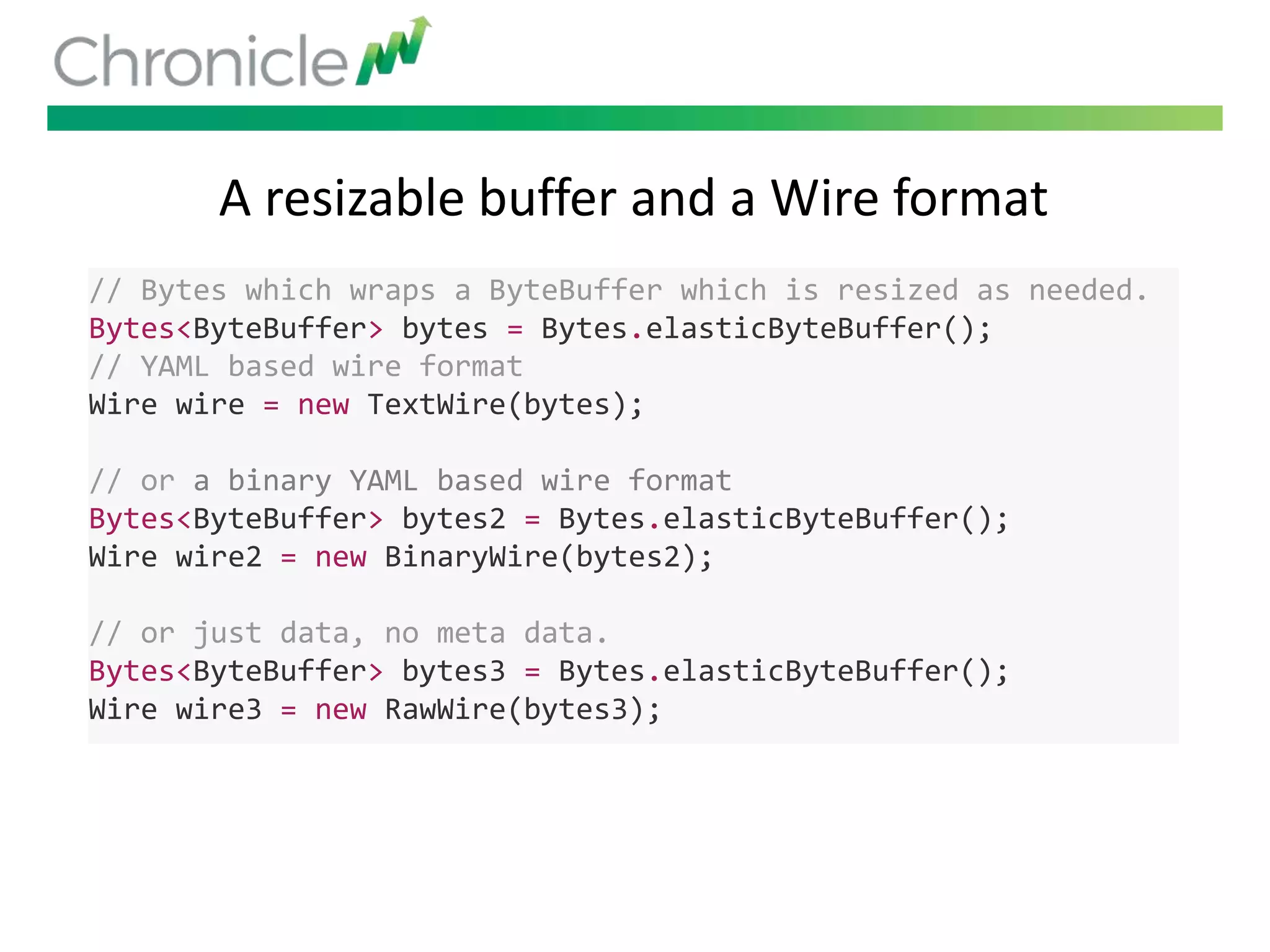 A resizable buffer and a Wire format
// Bytes which wraps a ByteBuffer which is resized as needed.
Bytes<ByteBuffer> bytes = Bytes.elasticByteBuffer();
// YAML based wire format
Wire wire = new TextWire(bytes);
// or a binary YAML based wire format
Bytes<ByteBuffer> bytes2 = Bytes.elasticByteBuffer();
Wire wire2 = new BinaryWire(bytes2);
// or just data, no meta data.
Bytes<ByteBuffer> bytes3 = Bytes.elasticByteBuffer();
Wire wire3 = new RawWire(bytes3);
 