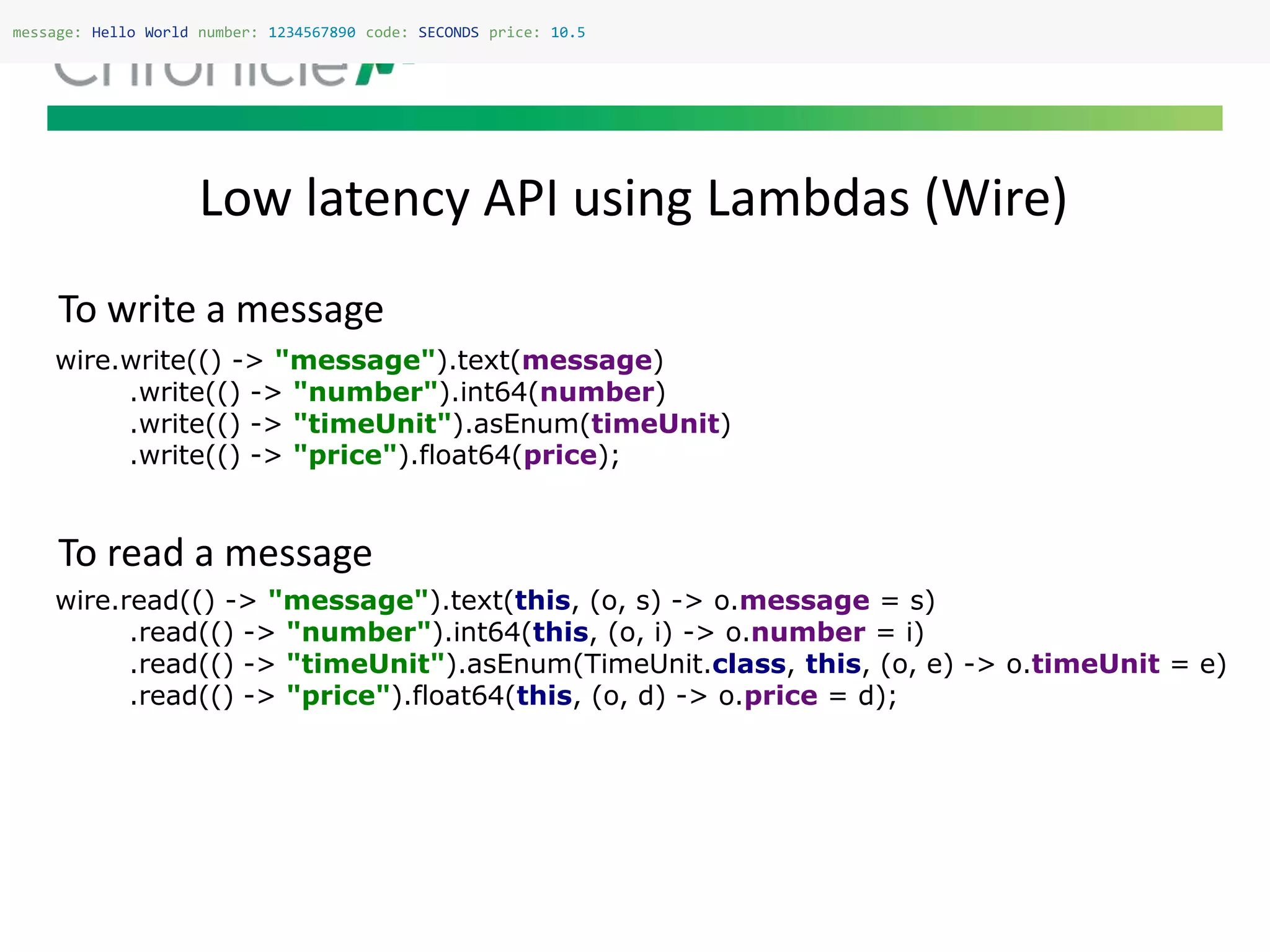 Low latency API using Lambdas (Wire)
message: Hello World number: 1234567890 code: SECONDS price: 10.5
wire.read(() -> "message").text(this, (o, s) -> o.message = s)
.read(() -> "number").int64(this, (o, i) -> o.number = i)
.read(() -> "timeUnit").asEnum(TimeUnit.class, this, (o, e) -> o.timeUnit = e)
.read(() -> "price").float64(this, (o, d) -> o.price = d);
wire.write(() -> "message").text(message)
.write(() -> "number").int64(number)
.write(() -> "timeUnit").asEnum(timeUnit)
.write(() -> "price").float64(price);
To write a message
To read a message
 
