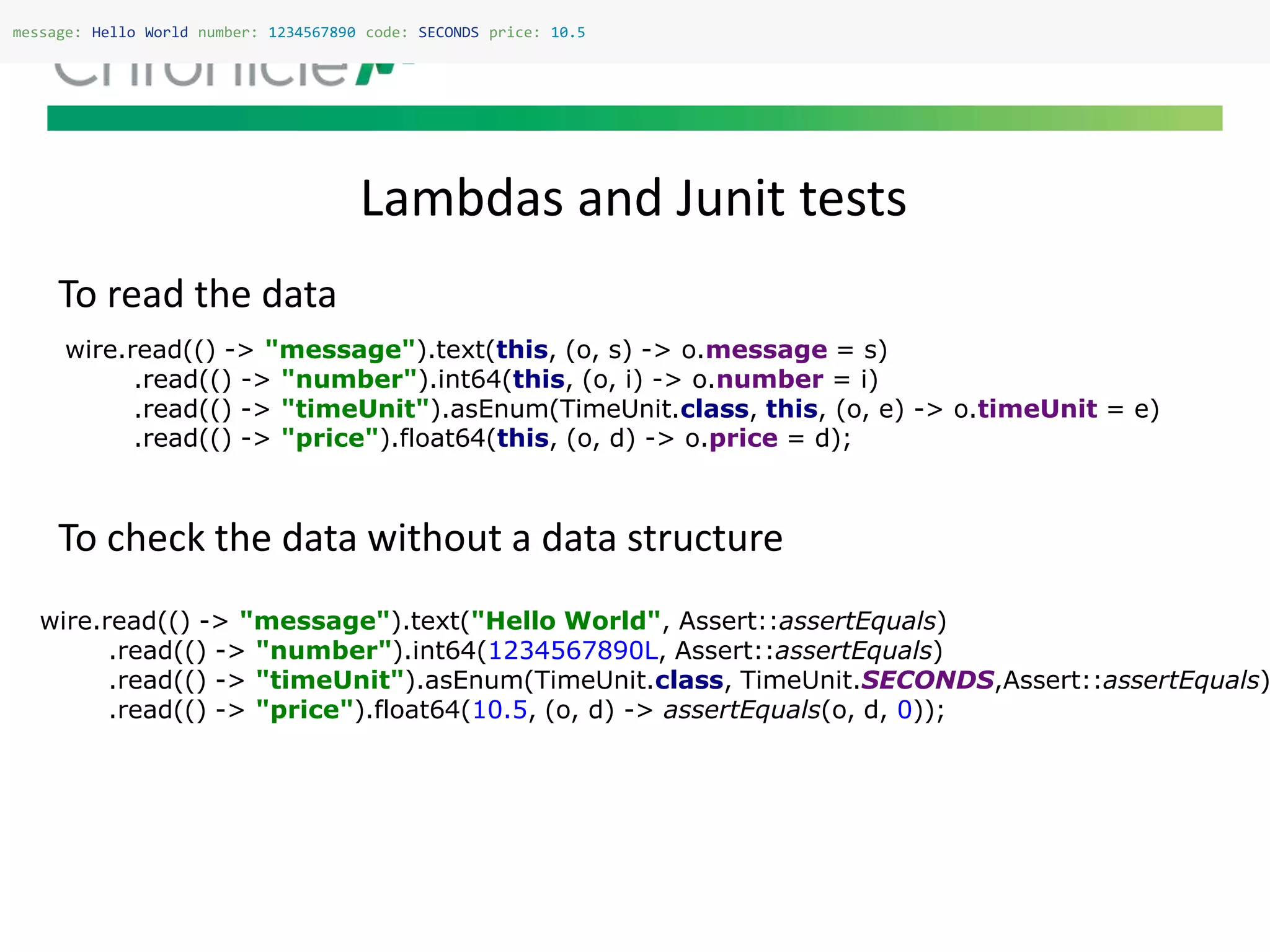 Lambdas and Junit tests
message: Hello World number: 1234567890 code: SECONDS price: 10.5
To read the data
To check the data without a data structure
wire.read(() -> "message").text(this, (o, s) -> o.message = s)
.read(() -> "number").int64(this, (o, i) -> o.number = i)
.read(() -> "timeUnit").asEnum(TimeUnit.class, this, (o, e) -> o.timeUnit = e)
.read(() -> "price").float64(this, (o, d) -> o.price = d);
wire.read(() -> "message").text("Hello World", Assert::assertEquals)
.read(() -> "number").int64(1234567890L, Assert::assertEquals)
.read(() -> "timeUnit").asEnum(TimeUnit.class, TimeUnit.SECONDS,Assert::assertEquals)
.read(() -> "price").float64(10.5, (o, d) -> assertEquals(o, d, 0));
 