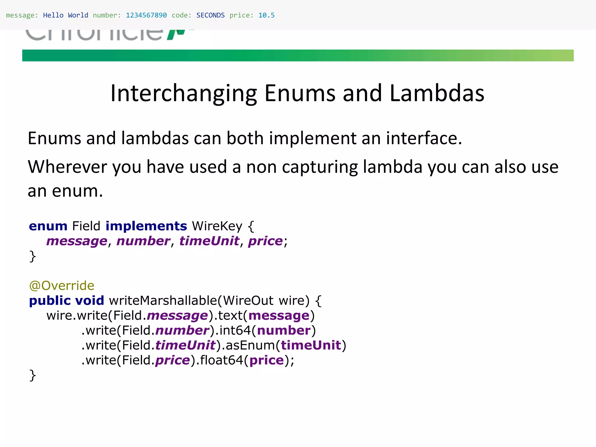 Interchanging Enums and Lambdas
message: Hello World number: 1234567890 code: SECONDS price: 10.5
Enums and lambdas can both implement an interface.
Wherever you have used a non capturing lambda you can also use
an enum.
enum Field implements WireKey {
message, number, timeUnit, price;
}
@Override
public void writeMarshallable(WireOut wire) {
wire.write(Field.message).text(message)
.write(Field.number).int64(number)
.write(Field.timeUnit).asEnum(timeUnit)
.write(Field.price).float64(price);
}
 