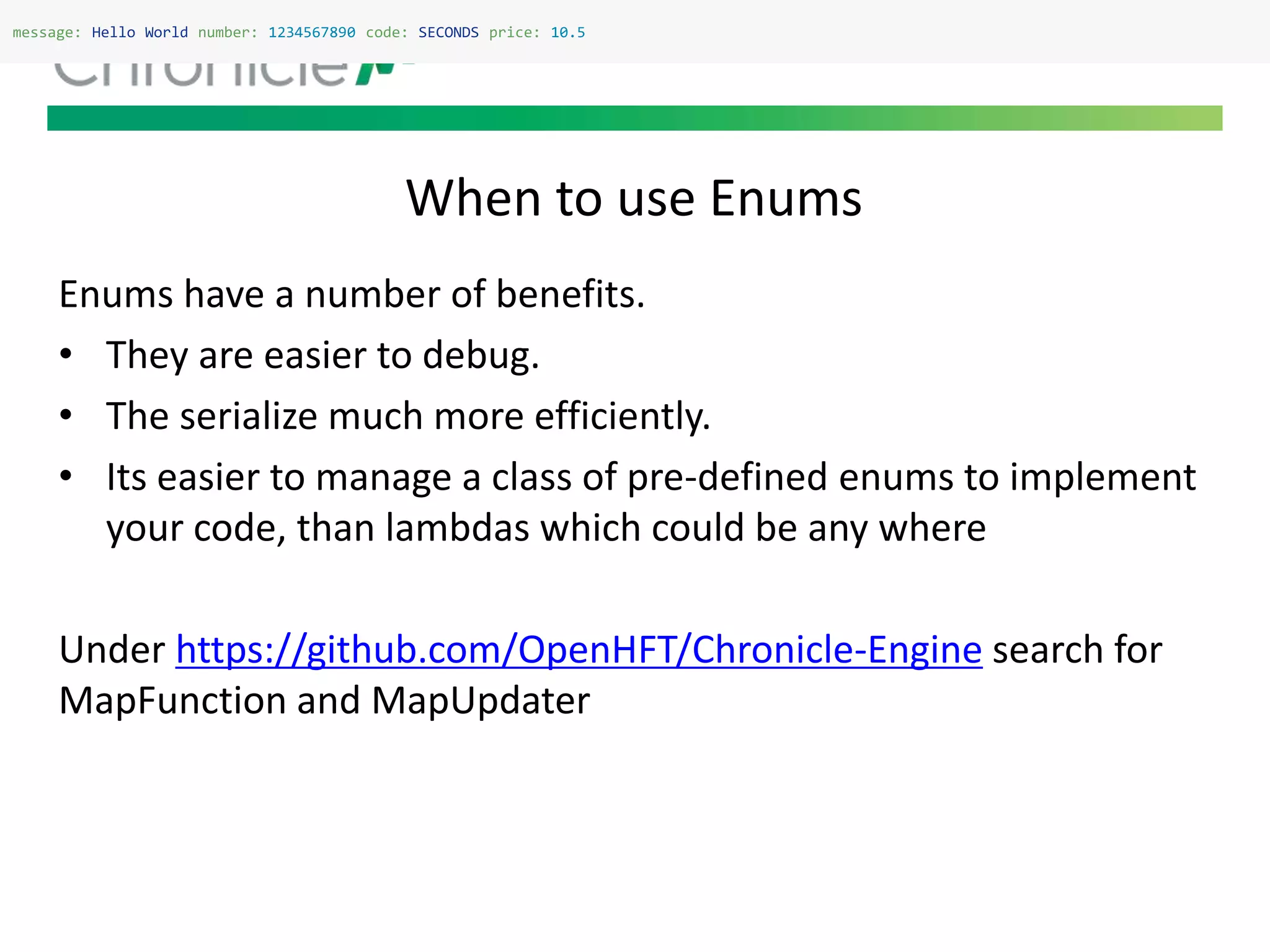 When to use Enums
message: Hello World number: 1234567890 code: SECONDS price: 10.5
Enums have a number of benefits.
• They are easier to debug.
• The serialize much more efficiently.
• Its easier to manage a class of pre-defined enums to implement
your code, than lambdas which could be any where
Under https://github.com/OpenHFT/Chronicle-Engine search for
MapFunction and MapUpdater
 