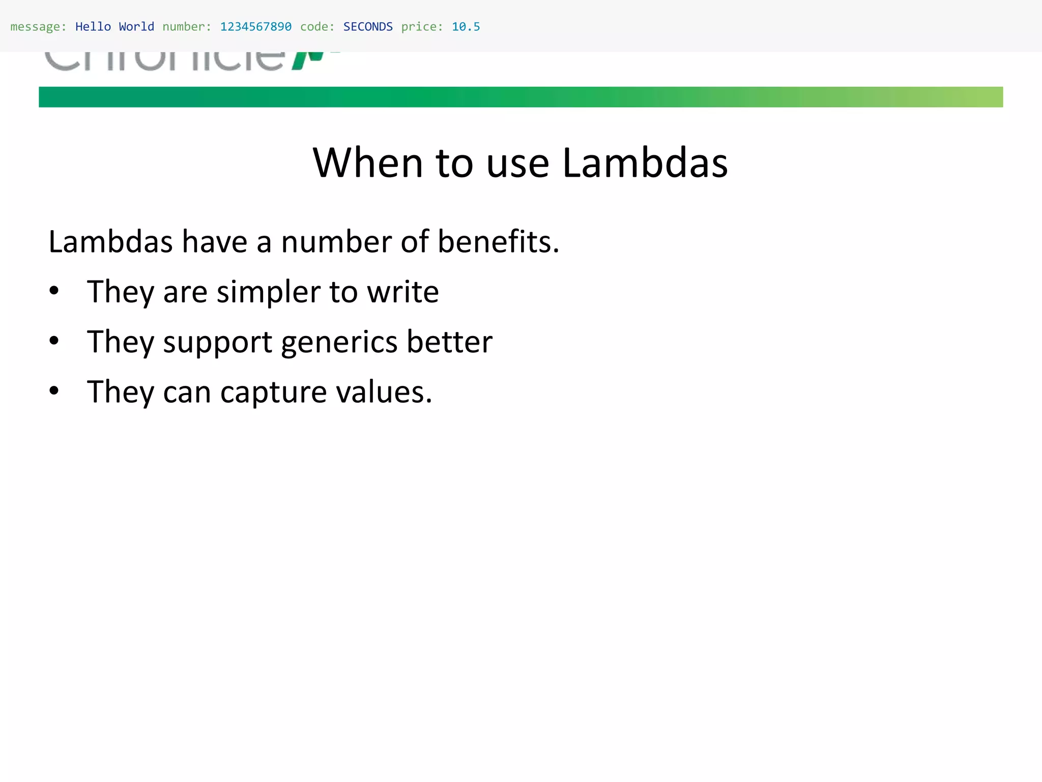 When to use Lambdas
message: Hello World number: 1234567890 code: SECONDS price: 10.5
Lambdas have a number of benefits.
• They are simpler to write
• They support generics better
• They can capture values.
 