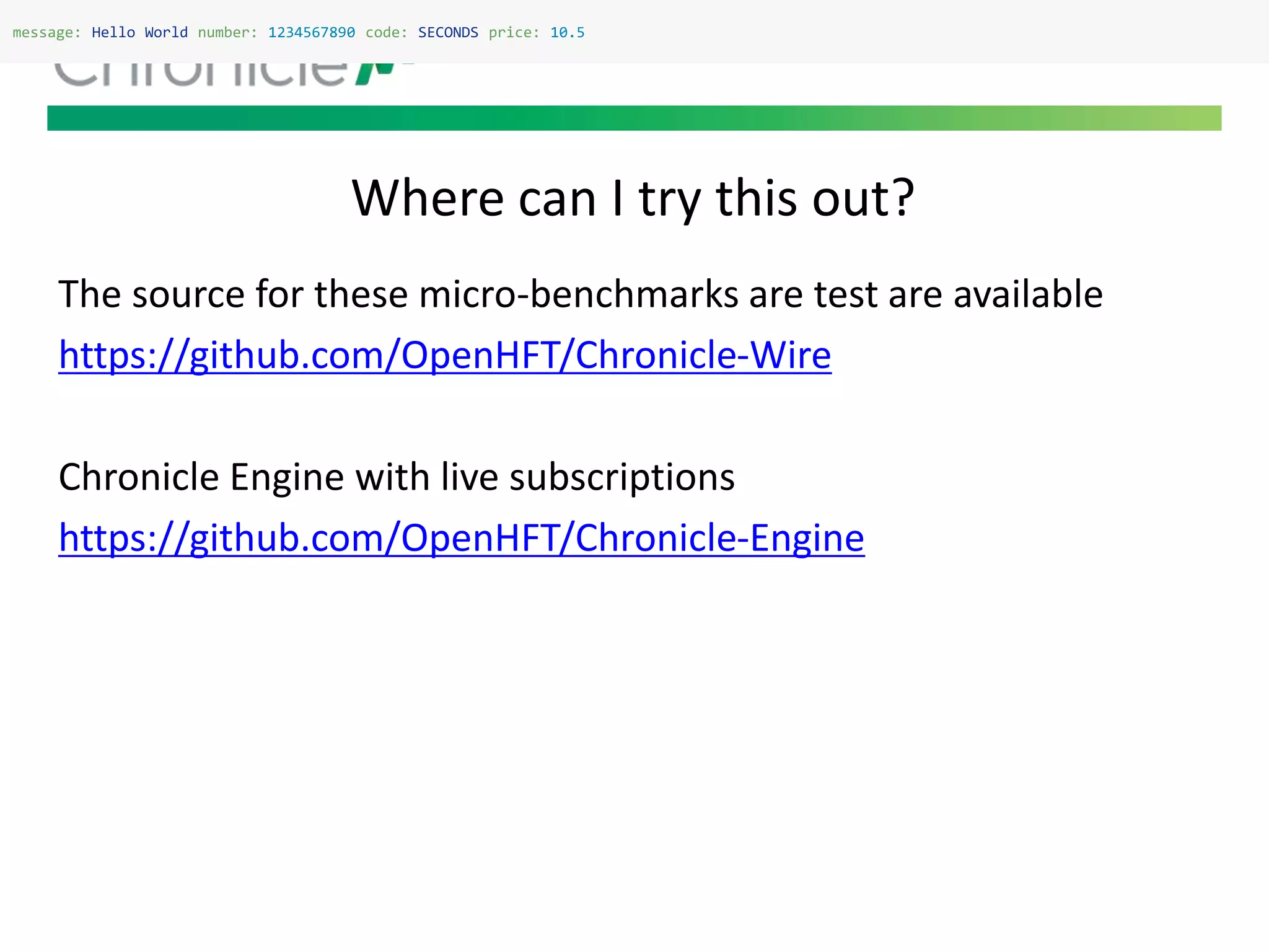 Where can I try this out?
message: Hello World number: 1234567890 code: SECONDS price: 10.5
The source for these micro-benchmarks are test are available
https://github.com/OpenHFT/Chronicle-Wire
Chronicle Engine with live subscriptions
https://github.com/OpenHFT/Chronicle-Engine
 