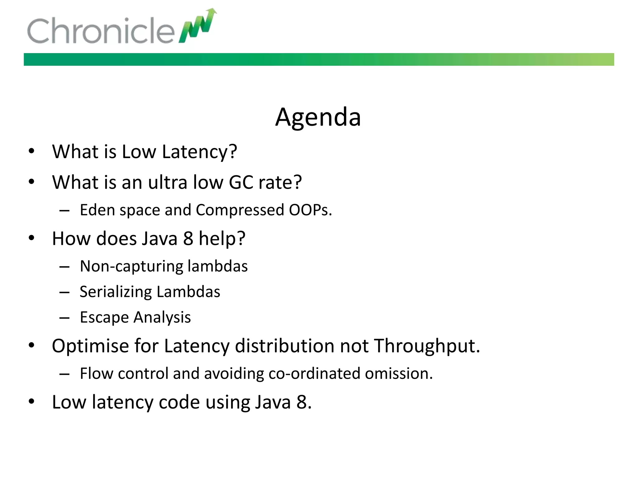 Agenda
• What is Low Latency?
• What is an ultra low GC rate?
– Eden space and Compressed OOPs.
• How does Java 8 help?
– Non-capturing lambdas
– Serializing Lambdas
– Escape Analysis
• Optimise for Latency distribution not Throughput.
– Flow control and avoiding co-ordinated omission.
• Low latency code using Java 8.
 