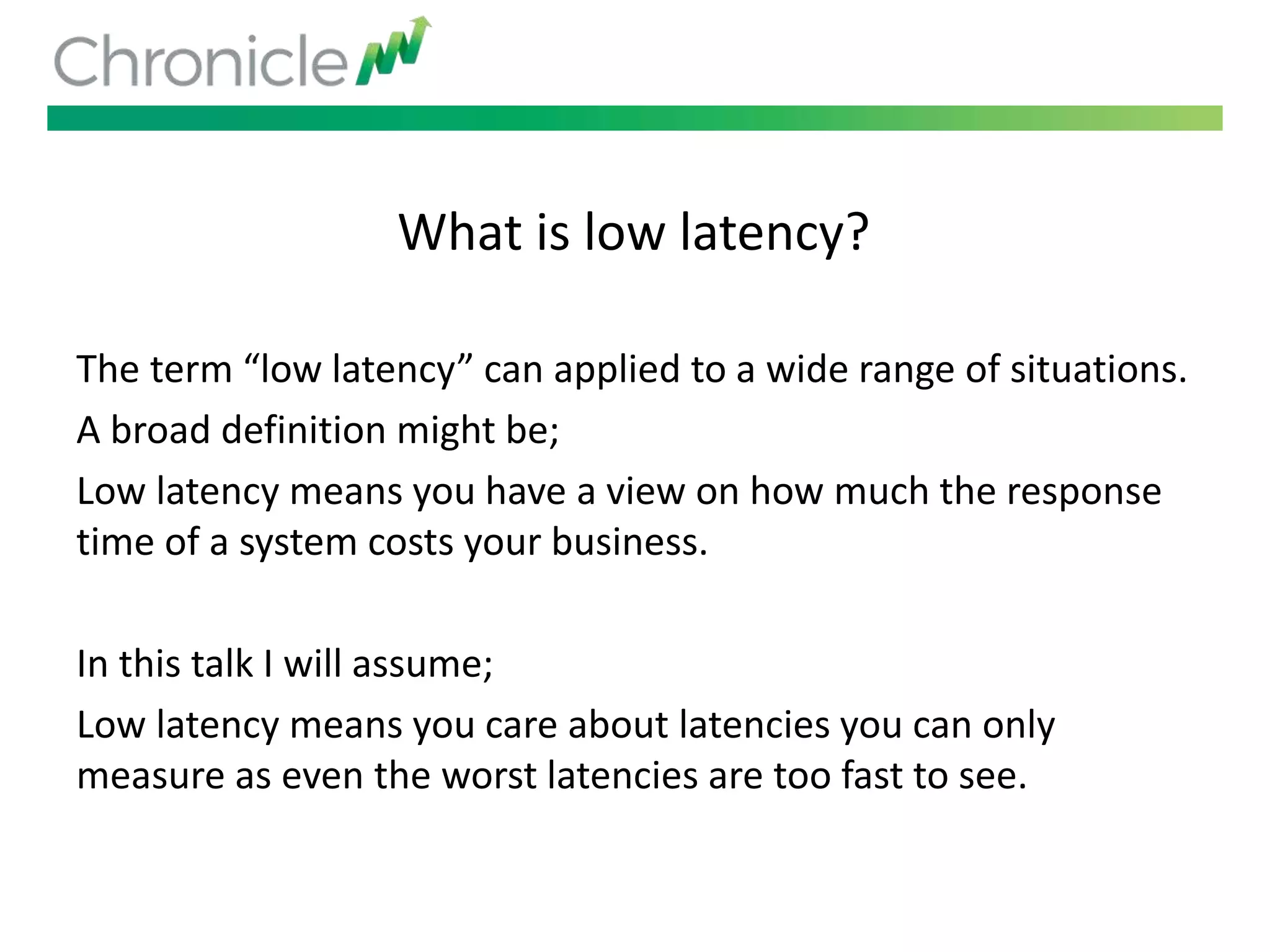 What is low latency?
The term “low latency” can applied to a wide range of situations.
A broad definition might be;
Low latency means you have a view on how much the response
time of a system costs your business.
In this talk I will assume;
Low latency means you care about latencies you can only
measure as even the worst latencies are too fast to see.
 