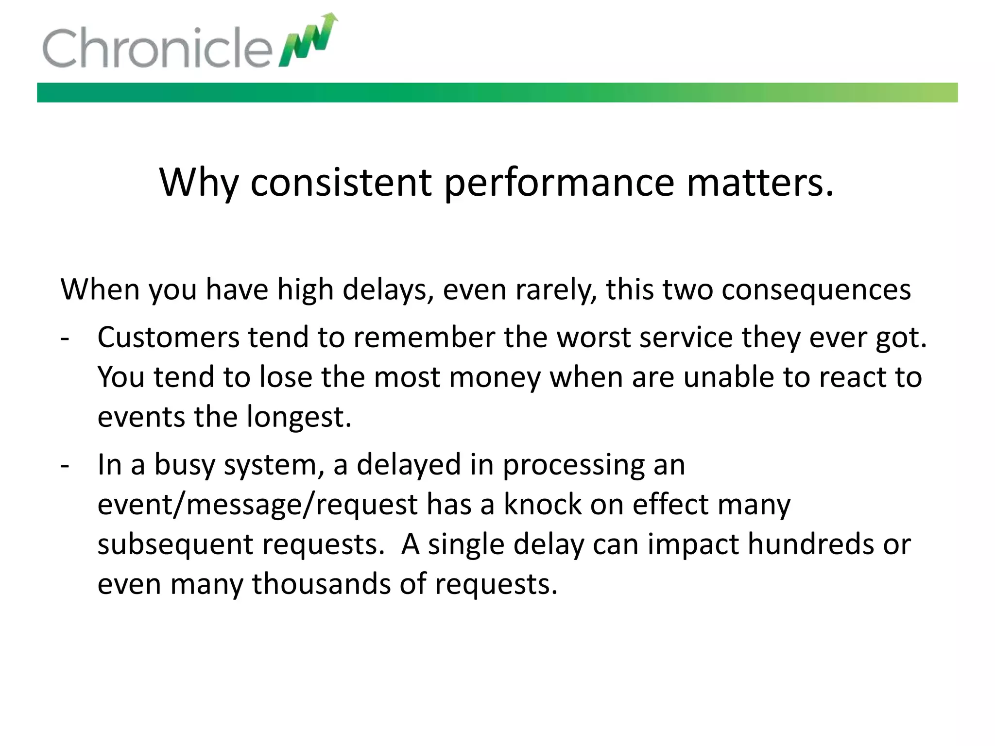 Why consistent performance matters.
When you have high delays, even rarely, this two consequences
- Customers tend to remember the worst service they ever got.
You tend to lose the most money when are unable to react to
events the longest.
- In a busy system, a delayed in processing an
event/message/request has a knock on effect many
subsequent requests. A single delay can impact hundreds or
even many thousands of requests.
 