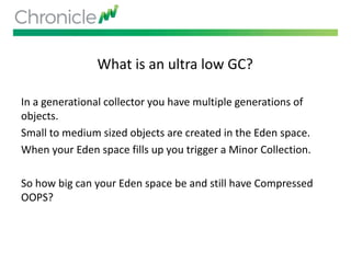 What is an ultra low GC?
In a generational collector you have multiple generations of
objects.
Small to medium sized objects are created in the Eden space.
When your Eden space fills up you trigger a Minor Collection.
So how big can your Eden space be and still have Compressed
OOPS?
 