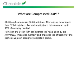 What are Compressed OOPS?
64-bit applications use 64-bit pointers. This take up more space
than 32-bit pointers. For real applications this can mean up to
30% of memory needed.
However, the 64-bit JVM can address the heap using 32-bit
references. This saves memory and improves the efficiency of the
cache as you can keep more objects in cache.
 