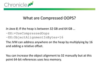 What are Compressed OOPS?
In Java 8; If the heap is between 32 GB and 64 GB …
–XX:+UseCompressedOops
–XX:ObjectAlignmentInBytes=16
The JVM can address anywhere on the heap by multiplying by 16
and adding a relative offset.
You can increase the object alignment to 32 manually but at this
point 64-bit references uses less memory.
 