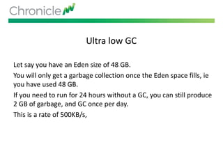 Ultra low GC
Let say you have an Eden size of 48 GB.
You will only get a garbage collection once the Eden space fills, ie
you have used 48 GB.
If you need to run for 24 hours without a GC, you can still produce
2 GB of garbage, and GC once per day.
This is a rate of 500KB/s,
 