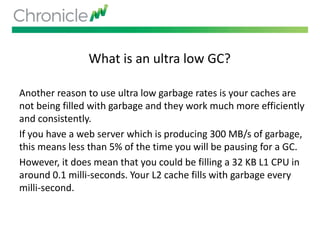 What is an ultra low GC?
Another reason to use ultra low garbage rates is your caches are
not being filled with garbage and they work much more efficiently
and consistently.
If you have a web server which is producing 300 MB/s of garbage,
this means less than 5% of the time you will be pausing for a GC.
However, it does mean that you could be filling a 32 KB L1 CPU in
around 0.1 milli-seconds. Your L2 cache fills with garbage every
milli-second.
 