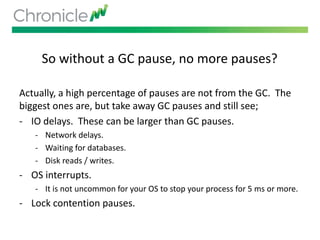 So without a GC pause, no more pauses?
Actually, a high percentage of pauses are not from the GC. The
biggest ones are, but take away GC pauses and still see;
- IO delays. These can be larger than GC pauses.
- Network delays.
- Waiting for databases.
- Disk reads / writes.
- OS interrupts.
- It is not uncommon for your OS to stop your process for 5 ms or more.
- Lock contention pauses.
 