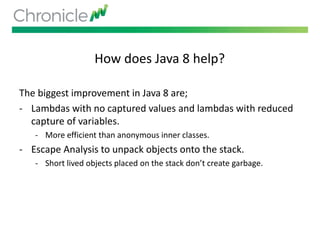How does Java 8 help?
The biggest improvement in Java 8 are;
- Lambdas with no captured values and lambdas with reduced
capture of variables.
- More efficient than anonymous inner classes.
- Escape Analysis to unpack objects onto the stack.
- Short lived objects placed on the stack don’t create garbage.
 