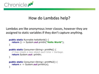 How do Lambdas help?
Lambdas are like anonymous inner classes, however they are
assigned to static variables if they don’t capture anything.
public static Runnable helloWorld() {
return () -> System.out.println("Hello World");
}
public static Consumer<String> printMe() {
// may create a new object each time = Garbage.
return System.out::println;
}
public static Consumer<String> printMe2() {
return x -> System.out.println(x);
}
 