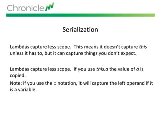 Serialization
Lambdas capture less scope. This means it doesn’t capture this
unless it has to, but it can capture things you don’t expect.
Lambdas capture less scope. If you use this.a the value of a is
copied.
Note: if you use the :: notation, it will capture the left operand if it
is a variable.
 