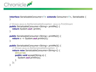 interface SerializableConsumer<T> extends Consumer<T>, Serializable {
}
// throws java.io.NotSerializableException: java.io.PrintStream
public SerializableConsumer<String> printMe() {
return System.out::println;
}
public SerializableConsumer<String> printMe2() {
return x -> System.out.println(x);
}
public SerializableConsumer<String> printMe3() {
// throws java.io.NotSerializableException: A
return new SerializableConsumer<String>() {
@Override
public void accept(String s) {
System.out.println(s);
}
};
}
 
