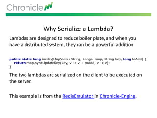 Why Serialize a Lambda?
Lambdas are designed to reduce boiler plate, and when you
have a distributed system, they can be a powerful addition.
The two lambdas are serialized on the client to be executed on
the server.
This example is from the RedisEmulator in Chronicle-Engine.
public static long incrby(MapView<String, Long> map, String key, long toAdd) {
return map.syncUpdateKey(key, v -> v + toAdd, v -> v);
}
 