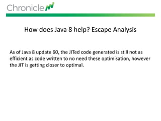 How does Java 8 help? Escape Analysis
As of Java 8 update 60, the JITed code generated is still not as
efficient as code written to no need these optimisation, however
the JIT is getting closer to optimal.
 