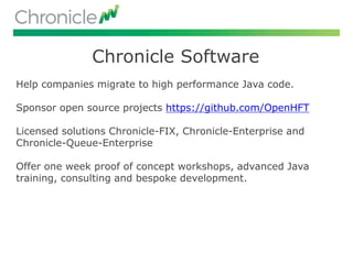 Chronicle Software
Help companies migrate to high performance Java code.
Sponsor open source projects https://github.com/OpenHFT
Licensed solutions Chronicle-FIX, Chronicle-Enterprise and
Chronicle-Queue-Enterprise
Offer one week proof of concept workshops, advanced Java
training, consulting and bespoke development.
 