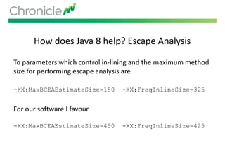 How does Java 8 help? Escape Analysis
To parameters which control in-lining and the maximum method
size for performing escape analysis are
-XX:MaxBCEAEstimateSize=150 -XX:FreqInlineSize=325
For our software I favour
-XX:MaxBCEAEstimateSize=450 -XX:FreqInlineSize=425
 