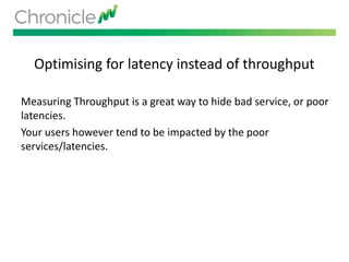 Optimising for latency instead of throughput
Measuring Throughput is a great way to hide bad service, or poor
latencies.
Your users however tend to be impacted by the poor
services/latencies.
 