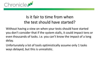 Is it fair to time from when
the test should have started?
Without having a view on when your tests should have started
you don’t consider that if the system stalls, it could impact tens or
even thousands of tasks. i.e. you can’t know the impact of a long
delay.
Unfortunately a lot of tools optimistically assume only 1 tasks
ways delayed, but this is unrealistic.
 