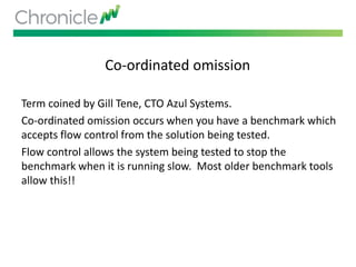 Co-ordinated omission
Term coined by Gill Tene, CTO Azul Systems.
Co-ordinated omission occurs when you have a benchmark which
accepts flow control from the solution being tested.
Flow control allows the system being tested to stop the
benchmark when it is running slow. Most older benchmark tools
allow this!!
 